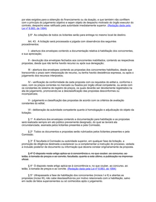 por elas exigidos para a obtenção do financiamento ou da doação, e que também não conflitem
com o princípio do julgamento objetivo e sejam objeto de despacho motivado do órgão executor do
contrato, despacho esse ratificado pela autoridade imediatamente superior. (Redação dada pela
Lei nº 8.883, de 1994)

     § 6o As cotações de todos os licitantes serão para entrega no mesmo local de destino.

     Art. 43. A licitação será processada e julgada com observância dos seguintes
procedimentos:

     I - abertura dos envelopes contendo a documentação relativa à habilitação dos concorrentes,
e sua apreciação;

     II - devolução dos envelopes fechados aos concorrentes inabilitados, contendo as respectivas
propostas, desde que não tenha havido recurso ou após sua denegação;

      III - abertura dos envelopes contendo as propostas dos concorrentes habilitados, desde que
transcorrido o prazo sem interposição de recurso, ou tenha havido desistência expressa, ou após o
julgamento dos recursos interpostos;

      IV - verificação da conformidade de cada proposta com os requisitos do edital e, conforme o
caso, com os preços correntes no mercado ou fixados por órgão oficial competente, ou ainda com
os constantes do sistema de registro de preços, os quais deverão ser devidamente registrados na
ata de julgamento, promovendo-se a desclassificação das propostas desconformes ou
incompatíveis;

     V - julgamento e classificação das propostas de acordo com os critérios de avaliação
constantes do edital;

       VI - deliberação da autoridade competente quanto à homologação e adjudicação do objeto da
licitação.

      § 1o A abertura dos envelopes contendo a documentação para habilitação e as propostas
será realizada sempre em ato público previamente designado, do qual se lavrará ata
circunstanciada, assinada pelos licitantes presentes e pela Comissão.

    § 2o Todos os documentos e propostas serão rubricados pelos licitantes presentes e pela
Comissão.

      § 3o É facultada à Comissão ou autoridade superior, em qualquer fase da licitação, a
promoção de diligência destinada a esclarecer ou a complementar a instrução do processo, vedada
a inclusão posterior de documento ou informação que deveria constar originariamente da proposta.

       § 4º O disposto neste artigo aplica-se à concorrência e, no que couber, ao concurso, ao
leilão, à tomada de preços e ao convite, facultada, quanto a este último, a publicação na imprensa
oficial.

       § 4o O disposto neste artigo aplica-se à concorrência e, no que couber, ao concurso, ao
leilão, à tomada de preços e ao convite. (Redação dada pela Lei nº 8.883, de 1994)

     § 5o Ultrapassada a fase de habilitação dos concorrentes (incisos I e II) e abertas as
propostas (inciso III), não cabe desclassificá-los por motivo relacionado com a habilitação, salvo
em razão de fatos supervenientes ou só conhecidos após o julgamento.
 