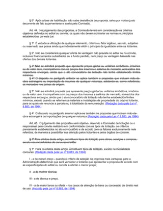 § 6o Após a fase de habilitação, não cabe desistência de proposta, salvo por motivo justo
decorrente de fato superveniente e aceito pela Comissão.

      Art. 44. No julgamento das propostas, a Comissão levará em consideração os critérios
objetivos definidos no edital ou convite, os quais não devem contrariar as normas e princípios
estabelecidos por esta Lei.

     § 1o É vedada a utilização de qualquer elemento, critério ou fator sigiloso, secreto, subjetivo
ou reservado que possa ainda que indiretamente elidir o princípio da igualdade entre os licitantes.

      § 2o Não se considerará qualquer oferta de vantagem não prevista no edital ou no convite,
inclusive financiamentos subsidiados ou a fundo perdido, nem preço ou vantagem baseada nas
ofertas dos demais licitantes.

     § 3º Não se admitirá proposta que apresente preços global ou unitários simbólicos, irrisórios
ou de valor zero, incompatíveis com os preços dos insumos e salários de mercado, acrescidos dos
respectivos encargos, ainda que o ato convocatório da licitação não tenha estabelecido limites
mínimos.
     § 4º O disposto no parágrafo anterior se aplica também a propostas que incluam mão-de-
obra estrangeira ou importação de insumos de qualquer natureza, adotando-se, como referência,
os mercados nos países de origem.

     § 3o Não se admitirá proposta que apresente preços global ou unitários simbólicos, irrisórios
ou de valor zero, incompatíveis com os preços dos insumos e salários de mercado, acrescidos dos
respectivos encargos, ainda que o ato convocatório da licitação não tenha estabelecido limites
mínimos, exceto quando se referirem a materiais e instalações de propriedade do próprio licitante,
para os quais ele renuncie a parcela ou à totalidade da remuneração. (Redação dada pela Lei nº
8.883, de 1994)

     § 4o O disposto no parágrafo anterior aplica-se também às propostas que incluam mão-de-
obra estrangeira ou importações de qualquer natureza.(Redação dada pela Lei nº 8.883, de 1994)

      Art. 45. O julgamento das propostas será objetivo, devendo a Comissão de licitação ou o
responsável pelo convite realizá-lo em conformidade com os tipos de licitação, os critérios
previamente estabelecidos no ato convocatório e de acordo com os fatores exclusivamente nele
referidos, de maneira a possibilitar sua aferição pelos licitantes e pelos órgãos de controle.

     § 1º Para efeitos deste artigo, constituem tipos de licitação para obras, serviços e compras,
exceto nas modalidades de concurso e leilão:

     § 1o Para os efeitos deste artigo, constituem tipos de licitação, exceto na modalidade
concurso: (Redação dada pela Lei nº 8.883, de 1994)

     I - a de menor preço - quando o critério de seleção da proposta mais vantajosa para a
Administração determinar que será vencedor o licitante que apresentar a proposta de acordo com
as especificações do edital ou convite e ofertar o menor preço;

     II - a de melhor técnica;

     III - a de técnica e preço.

     IV - a de maior lance ou oferta - nos casos de alienção de bens ou concessão de direito real
de uso. (Incluído pela Lei nº 8.883, de 1994)
 