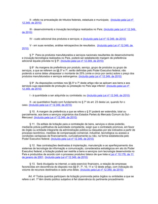 II - efeito na arrecadação de tributos federais, estaduais e municipais; (Incluído pela Lei nº
12.349, de 2010)

      III - desenvolvimento e inovação tecnológica realizados no País; (Incluído pela Lei nº 12.349,
de 2010)

        IV - custo adicional dos produtos e serviços; e (Incluído pela Lei nº 12.349, de 2010)

        V - em suas revisões, análise retrospectiva de resultados. (Incluído pela Lei nº 12.349, de
2010)

       § 7o Para os produtos manufaturados e serviços nacionais resultantes de desenvolvimento
e inovação tecnológica realizados no País, poderá ser estabelecido margem de preferência
adicional àquela prevista no § 5o. (Incluído pela Lei nº 12.349, de 2010)

       § 8o As margens de preferência por produto, serviço, grupo de produtos ou grupo de
serviços, a que se referem os §§ 5o e 7o, serão definidas pelo Poder Executivo federal, não
podendo a soma delas ultrapassar o montante de 25% (vinte e cinco por cento) sobre o preço dos
produtos manufaturados e serviços estrangeiros. (Incluído pela Lei nº 12.349, de 2010)

       § 9o As disposições contidas nos §§ 5o e 7o deste artigo não se aplicam aos bens e aos
serviços cuja capacidade de produção ou prestação no País seja inferior: (Incluído pela Lei nº
12.349, de 2010)

        I - à quantidade a ser adquirida ou contratada; ou (Incluído pela Lei nº 12.349, de 2010)

       II - ao quantitativo fixado com fundamento no § 7 o do art. 23 desta Lei, quando for o
caso. (Incluído pela Lei nº 12.349, de 2010)

       § 10. A margem de preferência a que se refere o § 5o poderá ser estendida, total ou
parcialmente, aos bens e serviços originários dos Estados Partes do Mercado Comum do Sul -
Mercosul. (Incluído pela Lei nº 12.349, de 2010)

      § 11. Os editais de licitação para a contratação de bens, serviços e obras poderão,
mediante prévia justificativa da autoridade competente, exigir que o contratado promova, em favor
de órgão ou entidade integrante da administração pública ou daqueles por ela indicados a partir de
processo isonômico, medidas de compensação comercial, industrial, tecnológica ou acesso a
condições vantajosas de financiamento, cumulativamente ou não, na forma estabelecida pelo
Poder Executivo federal. (Incluído pela Lei nº 12.349, de 2010)

      § 12. Nas contratações destinadas à implantação, manutenção e ao aperfeiçoamento dos
sistemas de tecnologia de informação e comunicação, considerados estratégicos em ato do Poder
Executivo federal, a licitação poderá ser restrita a bens e serviços com tecnologia desenvolvida no
País e produzidos de acordo com o processo produtivo básico de que trata a Lei no 10.176, de 11
de janeiro de 2001. (Incluído pela Lei nº 12.349, de 2010)

      § 13. Será divulgada na internet, a cada exercício financeiro, a relação de empresas
favorecidas em decorrência do disposto nos §§ 5o, 7o, 10, 11 e 12 deste artigo, com indicação do
volume de recursos destinados a cada uma delas. (Incluído pela Lei nº 12.349, de 2010)

      Art. 4o Todos quantos participem de licitação promovida pelos órgãos ou entidades a que se
refere o art. 1º têm direito público subjetivo à fiel observância do pertinente procedimento
 
