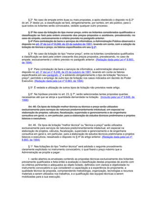§ 2o No caso de empate entre duas ou mais propostas, e após obedecido o disposto no § 2o
do art. 3o desta Lei, a classificação se fará, obrigatoriamente, por sorteio, em ato público, para o
qual todos os licitantes serão convocados, vedado qualquer outro processo.

       § 3º No caso da licitação do tipo menor preço, entre os licitantes considerados qualificados a
classificação se fará pela ordem crescente dos preços propostos e aceitáveis, prevalecendo, no
caso de empate, exclusivamente o critério previsto no parágrafo anterior.
       § 4º Para contratação de bens e serviços de informática, a Administração Pública observará o
disposto no art. 3º da Lei nº 8.248, de 23 de outubro de 1991, levando em conta, com a adoção da
licitação de técnica e preço, os fatores especificados em seu § 2º.

      § 3o No caso da licitação do tipo "menor preço", entre os licitantes considerados qualificados
a classificação se dará pela ordem crescente dos preços propostos, prevalecendo, no caso de
empate, exclusivamente o critério previsto no parágrafo anterior. (Redação dada pela Lei nº 8.883,
de 1994)

     § 4o Para contratação de bens e serviços de informática, a administração observará o
disposto no art. 3o da Lei no 8.248, de 23 de outubro de 1991, levando em conta os fatores
especificados em seu parágrafo 2o e adotando obrigatoriamento o tipo de licitação "técnica e
preço", permitido o emprego de outro tipo de licitação nos casos indicados em decreto do Poder
Executivo. (Redação dada pela Lei nº 8.883, de 1994)

     § 5o É vedada a utilização de outros tipos de licitação não previstos neste artigo.

     § 6o Na hipótese prevista no art. 23, § 7º, serão selecionadas tantas propostas quantas
necessárias até que se atinja a quantidade demandada na licitação. (Incluído pela Lei nº 9.648, de
1998)

     Art. 46. Os tipos de licitação melhor técnica ou técnica e preço serão utilizados
exclusivamente para serviços de natureza predominantemente intelectual, em especial na
elaboração de projetos, cálculos, fiscalização, supervisão e gerenciamento e de engenharia
consultiva em geral, e, em particular, para a elaboração de estudos técnicos preliminares e projetos
básicos e executivos.

     Art. 46. Os tipos de licitação "melhor técnica" ou "técnica e preço" serão utilizados
exclusivamente para serviços de natureza predominantemente intelectual, em especial na
elaboração de projetos, cálculos, fiscalização, supervisão e gerenciamento e de engenharia
consultiva em geral e, em particular, para a elaboração de estudos técnicos preliminares e projetos
básicos e executivos, ressalvado o disposto no § 4o do artigo anterior. (Redação dada pela Lei nº
8.883, de 1994)

     § 1o Nas licitações do tipo "melhor técnica" será adotado o seguinte procedimento
claramente explicitado no instrumento convocatório, o qual fixará o preço máximo que a
Administração se propõe a pagar:

      I - serão abertos os envelopes contendo as propostas técnicas exclusivamente dos licitantes
previamente qualificados e feita então a avaliação e classificação destas propostas de acordo com
os critérios pertinentes e adequados ao objeto licitado, definidos com clareza e objetividade no
instrumento convocatório e que considerem a capacitação e a experiência do proponente, a
qualidade técnica da proposta, compreendendo metodologia, organização, tecnologias e recursos
materiais a serem utilizados nos trabalhos, e a qualificação das equipes técnicas a serem
mobilizadas para a sua execução;
 