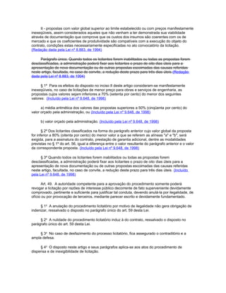 II - propostas com valor global superior ao limite estabelecido ou com preços manifestamente
inexeqüiveis, assim considerados aqueles que não venham a ter demonstrada sua viabilidade
através de documentação que comprove que os custos dos insumos são coerentes com os de
mercado e que os coeficientes de produtividade são compatíveis com a execução do objeto do
contrato, condições estas necessariamente especificadas no ato convocatório da licitação.
(Redação dada pela Lei nº 8.883, de 1994)

     Parágrafo único. Quando todos os licitantes forem inabilitados ou todas as propostas forem
desclassificadas, a administração poderá fixar aos licitantes o prazo de oito dias úteis para a
apresentação de nova documentação ou de outras propostas escoimadas das causas referidas
neste artigo, facultada, no caso de convite, a redução deste prazo para três dias úteis.(Redação
dada pela Lei nº 8.883, de 1994)

      § 1º Para os efeitos do disposto no inciso II deste artigo consideram-se manifestamente
inexeqüíveis, no caso de licitações de menor preço para obras e serviços de engenharia, as
propostas cujos valores sejam inferiores a 70% (setenta por cento) do menor dos seguintes
valores: (Incluído pela Lei nº 9.648, de 1998)

      a) média aritmética dos valores das propostas superiores a 50% (cinqüenta por cento) do
valor orçado pela administração, ou (Incluído pela Lei nº 9.648, de 1998)

     b) valor orçado pela administração. (Incluído pela Lei nº 9.648, de 1998)

       § 2º Dos licitantes classificados na forma do parágrafo anterior cujo valor global da proposta
for inferior a 80% (oitenta por cento) do menor valor a que se referem as alíneas "a" e "b", será
exigida, para a assinatura do contrato, prestação de garantia adicional, dentre as modalidades
previstas no § 1º do art. 56, igual a diferença entre o valor resultante do parágrafo anterior e o valor
da correspondente proposta. (Incluído pela Lei nº 9.648, de 1998)

      § 3º Quando todos os licitantes forem inabilitados ou todas as propostas forem
desclassificadas, a administração poderá fixar aos licitantes o prazo de oito dias úteis para a
apresentação de nova documentação ou de outras propostas escoimadas das causas referidas
neste artigo, facultada, no caso de convite, a redução deste prazo para três dias úteis. (Incluído
pela Lei nº 9.648, de 1998)

      Art. 49. A autoridade competente para a aprovação do procedimento somente poderá
revogar a licitação por razões de interesse público decorrente de fato superveniente devidamente
comprovado, pertinente e suficiente para justificar tal conduta, devendo anulá-la por ilegalidade, de
ofício ou por provocação de terceiros, mediante parecer escrito e devidamente fundamentado.

     § 1o A anulação do procedimento licitatório por motivo de ilegalidade não gera obrigação de
indenizar, ressalvado o disposto no parágrafo único do art. 59 desta Lei.

     § 2o A nulidade do procedimento licitatório induz à do contrato, ressalvado o disposto no
parágrafo único do art. 59 desta Lei.

     § 3o No caso de desfazimento do processo licitatório, fica assegurado o contraditório e a
ampla defesa.

     § 4o O disposto neste artigo e seus parágrafos aplica-se aos atos do procedimento de
dispensa e de inexigibilidade de licitação.
 