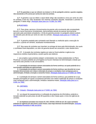 § 2º As garantias a que se referem os incisos I e III do parágrafo anterior, quando exigidas,
não excederão a 5% (cinco por cento) do valor do contrato.

     § 2o A garantia a que se refere o caput deste artigo não excederá a cinco por cento do valor
do contrato e terá seu valor atualizado nas mesmas condições daquele, ressalvado o previsto no
parágrafo 3o deste artigo. (Redação dada pela Lei nº 8.883, de 1994)

     § 3º(VETADO)

      § 3o Para obras, serviços e fornecimentos de grande vulto envolvendo alta complexidade
técnica e riscos financeiros consideráveis, demonstrados através de parecer tecnicamente
aprovado pela autoridade competente, o limite de garantia previsto no parágrafo anterior poderá
ser elevado para até dez por cento do valor do contrato. (Redação dada pela Lei nº 8.883, de
1994)

      § 4o A garantia prestada pelo contratado será liberada ou restituída após a execução do
contrato e, quando em dinheiro, atualizada monetariamente.

     § 5o Nos casos de contratos que importem na entrega de bens pela Administração, dos quais
o contratado ficará depositário, ao valor da garantia deverá ser acrescido o valor desses bens.

     Art. 57. A duração dos contratos regidos por esta Lei ficará adstrita à vigência dos
respectivos créditos orçamentários, exceto quanto aos relativos:

      I - aos projetos cujos produtos estejam contemplados nas metas estabelecidas no Plano
Plurianual, os quais poderão ser prorrogados se houver interesse da Administração e desde que
isso tenha sido previsto no ato convocatório;

     II - à prestação de serviços a serem executados de forma contínua, os quais poderão ter a
sua duração estendida por igual período;
     II - à prestação de serviços a serem executados de forma contínua, que deverão ter a sua
duração dimensionada com vistas à obtenção de preços e condições mais vantajosas para a
administração, limitada a duração a sessenta meses. (Redação dada pela Lei nº 8.883, de 1994)

     II - à prestação de serviços a serem executados de forma contínua, que poderão ter a sua
duração prorrogada por iguais e sucessivos períodos com vistas à obtenção de preços e condições
mais vantajosas para a administração, limitada a sessenta meses; (Redação dada pela Lei nº
9.648, de 1998)

     III - (VETADO)

     III - (Vetado). (Redação dada pela Lei nº 8.883, de 1994)

      IV - ao aluguel de equipamentos e à utilização de programas de informática, podendo a
duração estender-se pelo prazo de até 48 (quarenta e oito) meses após o início da vigência do
contrato.

     V - às hipóteses previstas nos incisos IX, XIX, XXVIII e XXXI do art. 24, cujos contratos
poderão ter vigência por até cento e vinte meses, caso haja interesse da administração. (Incluído
pela Medida Provisória nº 495, de 2010)
 