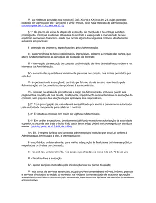 V - às hipóteses previstas nos incisos IX, XIX, XXVIII e XXXI do art. 24, cujos contratos
poderão ter vigência por até 120 (cento e vinte) meses, caso haja interesse da administração.
(Incluído pela Lei nº 12.349, de 2010)

      § 1o Os prazos de início de etapas de execução, de conclusão e de entrega admitem
prorrogação, mantidas as demais cláusulas do contrato e assegurada a manutenção de seu
equilíbrio econômico-financeiro, desde que ocorra algum dos seguintes motivos, devidamente
autuados em processo:

     I - alteração do projeto ou especificações, pela Administração;

      II - superveniência de fato excepcional ou imprevisível, estranho à vontade das partes, que
altere fundamentalmente as condições de execução do contrato;

      III - interrupção da execução do contrato ou diminuição do ritmo de trabalho por ordem e no
interesse da Administração;

      IV - aumento das quantidades inicialmente previstas no contrato, nos limites permitidos por
esta Lei;

    V - impedimento de execução do contrato por fato ou ato de terceiro reconhecido pela
Administração em documento contemporâneo à sua ocorrência;

      VI - omissão ou atraso de providências a cargo da Administração, inclusive quanto aos
pagamentos previstos de que resulte, diretamente, impedimento ou retardamento na execução do
contrato, sem prejuízo das sanções legais aplicáveis aos responsáveis.

      § 2o Toda prorrogação de prazo deverá ser justificada por escrito e previamente autorizada
pela autoridade competente para celebrar o contrato.

     § 3o É vedado o contrato com prazo de vigência indeterminado.

     § 4o Em caráter excepcional, devidamente justificado e mediante autorização da autoridade
superior, o prazo de que trata o inciso II do caput deste artigo poderá ser prorrogado por até doze
meses. (Incluído pela Lei nº 9.648, de 1998)

    Art. 58. O regime jurídico dos contratos administrativos instituído por esta Lei confere à
Administração, em relação a eles, a prerrogativa de:

     I - modificá-los, unilateralmente, para melhor adequação às finalidades de interesse público,
respeitados os direitos do contratado;

     II - rescindi-los, unilateralmente, nos casos especificados no inciso I do art. 79 desta Lei;

     III - fiscalizar-lhes a execução;

     IV - aplicar sanções motivadas pela inexecução total ou parcial do ajuste;

      V - nos casos de serviços essenciais, ocupar provisoriamente bens móveis, imóveis, pessoal
e serviços vinculados ao objeto do contrato, na hipótese da necessidade de acautelar apuração
administrativa de faltas contratuais pelo contratado, bem como na hipótese de rescisão do contrato
administrativo.
 
