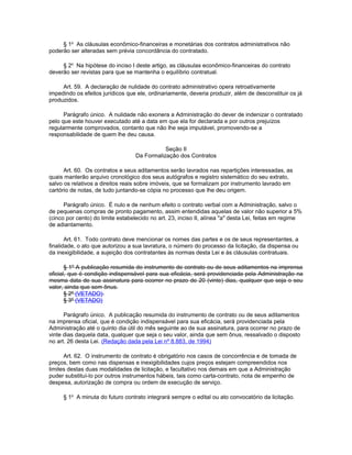 § 1o As cláusulas econômico-financeiras e monetárias dos contratos administrativos não
poderão ser alteradas sem prévia concordância do contratado.

     § 2o Na hipótese do inciso I deste artigo, as cláusulas econômico-financeiras do contrato
deverão ser revistas para que se mantenha o equilíbrio contratual.

     Art. 59. A declaração de nulidade do contrato administrativo opera retroativamente
impedindo os efeitos jurídicos que ele, ordinariamente, deveria produzir, além de desconstituir os já
produzidos.

      Parágrafo único. A nulidade não exonera a Administração do dever de indenizar o contratado
pelo que este houver executado até a data em que ela for declarada e por outros prejuízos
regularmente comprovados, contanto que não lhe seja imputável, promovendo-se a
responsabilidade de quem lhe deu causa.

                                             Seção II
                                  Da Formalização dos Contratos

      Art. 60. Os contratos e seus aditamentos serão lavrados nas repartições interessadas, as
quais manterão arquivo cronológico dos seus autógrafos e registro sistemático do seu extrato,
salvo os relativos a direitos reais sobre imóveis, que se formalizam por instrumento lavrado em
cartório de notas, de tudo juntando-se cópia no processo que lhe deu origem.

      Parágrafo único. É nulo e de nenhum efeito o contrato verbal com a Administração, salvo o
de pequenas compras de pronto pagamento, assim entendidas aquelas de valor não superior a 5%
(cinco por cento) do limite estabelecido no art. 23, inciso II, alínea "a" desta Lei, feitas em regime
de adiantamento.

       Art. 61. Todo contrato deve mencionar os nomes das partes e os de seus representantes, a
finalidade, o ato que autorizou a sua lavratura, o número do processo da licitação, da dispensa ou
da inexigibilidade, a sujeição dos contratantes às normas desta Lei e às cláusulas contratuais.

       § 1º A publicação resumida do instrumento de contrato ou de seus aditamentos na imprensa
oficial, que é condição indispensável para sua eficácia, será providenciada pela Administração na
mesma data de sua assinatura para ocorrer no prazo de 20 (vinte) dias, qualquer que seja o seu
valor, ainda que sem ônus.
       § 2º (VETADO).
       § 3º (VETADO)

      Parágrafo único. A publicação resumida do instrumento de contrato ou de seus aditamentos
na imprensa oficial, que é condição indispensável para sua eficácia, será providenciada pela
Administração até o quinto dia útil do mês seguinte ao de sua assinatura, para ocorrer no prazo de
vinte dias daquela data, qualquer que seja o seu valor, ainda que sem ônus, ressalvado o disposto
no art. 26 desta Lei. (Redação dada pela Lei nº 8.883, de 1994)

      Art. 62. O instrumento de contrato é obrigatório nos casos de concorrência e de tomada de
preços, bem como nas dispensas e inexigibilidades cujos preços estejam compreendidos nos
limites destas duas modalidades de licitação, e facultativo nos demais em que a Administração
puder substituí-lo por outros instrumentos hábeis, tais como carta-contrato, nota de empenho de
despesa, autorização de compra ou ordem de execução de serviço.

     § 1o A minuta do futuro contrato integrará sempre o edital ou ato convocatório da licitação.
 