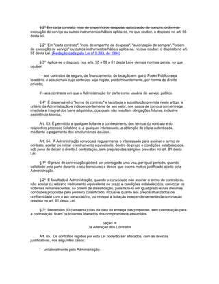 § 2º Em carta contrato, nota de empenho de despesa, autorização de compra, ordem de
execução de serviço ou outros instrumentos hábeis aplica-se, no que couber, o disposto no art. 56
desta lei.

     § 2o Em "carta contrato", "nota de empenho de despesa", "autorização de compra", "ordem
de execução de serviço" ou outros instrumentos hábeis aplica-se, no que couber, o disposto no art.
55 desta Lei. (Redação dada pela Lei nº 8.883, de 1994)

     § 3o Aplica-se o disposto nos arts. 55 e 58 a 61 desta Lei e demais normas gerais, no que
couber:

      I - aos contratos de seguro, de financiamento, de locação em que o Poder Público seja
locatário, e aos demais cujo conteúdo seja regido, predominantemente, por norma de direito
privado;

     II - aos contratos em que a Administração for parte como usuária de serviço público.

       § 4o É dispensável o "termo de contrato" e facultada a substituição prevista neste artigo, a
critério da Administração e independentemente de seu valor, nos casos de compra com entrega
imediata e integral dos bens adquiridos, dos quais não resultem obrigações futuras, inclusive
assistência técnica.

     Art. 63. É permitido a qualquer licitante o conhecimento dos termos do contrato e do
respectivo processo licitatório e, a qualquer interessado, a obtenção de cópia autenticada,
mediante o pagamento dos emolumentos devidos.

      Art. 64. A Administração convocará regularmente o interessado para assinar o termo de
contrato, aceitar ou retirar o instrumento equivalente, dentro do prazo e condições estabelecidos,
sob pena de decair o direito à contratação, sem prejuízo das sanções previstas no art. 81 desta
Lei.

       § 1o O prazo de convocação poderá ser prorrogado uma vez, por igual período, quando
solicitado pela parte durante o seu transcurso e desde que ocorra motivo justificado aceito pela
Administração.

       § 2o É facultado à Administração, quando o convocado não assinar o termo de contrato ou
não aceitar ou retirar o instrumento equivalente no prazo e condições estabelecidos, convocar os
licitantes remanescentes, na ordem de classificação, para fazê-lo em igual prazo e nas mesmas
condições propostas pelo primeiro classificado, inclusive quanto aos preços atualizados de
conformidade com o ato convocatório, ou revogar a licitação independentemente da cominação
prevista no art. 81 desta Lei.

     § 3o Decorridos 60 (sessenta) dias da data da entrega das propostas, sem convocação para
a contratação, ficam os licitantes liberados dos compromissos assumidos.

                                              Seção III
                                     Da Alteração dos Contratos

       Art. 65. Os contratos regidos por esta Lei poderão ser alterados, com as devidas
justificativas, nos seguintes casos:

     I - unilateralmente pela Administração:
 