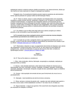 estabelecido nesta lei, podendo qualquer cidadão acompanhar o seu desenvolvimento, desde que
não interfira de modo a perturbar ou impedir a realização dos trabalhos.

     Parágrafo único. O procedimento licitatório previsto nesta lei caracteriza ato administrativo
formal, seja ele praticado em qualquer esfera da Administração Pública.

      Art. 5o Todos os valores, preços e custos utilizados nas licitações terão como expressão
monetária a moeda corrente nacional, ressalvado o disposto no art. 42 desta Lei, devendo cada
unidade da Administração, no pagamento das obrigações relativas ao fornecimento de bens,
locações, realização de obras e prestação de serviços, obedecer, para cada fonte diferenciada de
recursos, a estrita ordem cronológica das datas de suas exigibilidades, salvo quando presentes
relevantes razões de interesse público e mediante prévia justificativa da autoridade competente,
devidamente publicada.

      § 1o Os créditos a que se refere este artigo terão seus valores corrigidos por critérios
previstos no ato convocatório e que lhes preservem o valor.

     § 2º A correção de que trata o parágrafo anterior correrá à conta das mesmas dotações
orçamentárias que atenderam aos créditos a que se refere.

      § 2o A correção de que trata o parágrafo anterior cujo pagamento será feito junto com o
principal, correrá à conta das mesmas dotações orçamentárias que atenderam aos créditos a que
se referem. (Redação dada pela Lei nº 8.883, de 1994)

     § 3o Observados o disposto no caput, os pagamentos decorrentes de despesas cujos valores
não ultrapassem o limite de que trata o inciso II do art. 24, sem prejuízo do que dispõe seu
parágrafo único, deverão ser efetuados no prazo de até 5 (cinco) dias úteis, contados da
apresentação da fatura. (Incluído pela Lei nº 9.648, de 1998)

                                              Seção II
                                           Das Definições

     Art. 6o Para os fins desta Lei, considera-se:

     I - Obra - toda construção, reforma, fabricação, recuperação ou ampliação, realizada por
execução direta ou indireta;

      II - Serviço - toda atividade destinada a obter determinada utilidade de interesse para a
Administração, tais como: demolição, conserto, instalação, montagem, operação, conservação,
reparação, adaptação, manutenção, transporte, locação de bens, publicidade, seguro ou trabalhos
técnico-profissionais;

     III - Compra - toda aquisição remunerada de bens para fornecimento de uma só vez ou
parceladamente;

     IV - Alienação - toda transferência de domínio de bens a terceiros;

      V - Obras, serviços e compras de grande vulto - aquelas cujo valor estimado seja superior a
25 (vinte e cinco) vezes o limite estabelecido na alínea "c" do inciso I do art. 23 desta Lei;

     VI - Seguro-Garantia - o seguro que garante o fiel cumprimento das obrigações assumidas
por empresas em licitações e contratos;
 