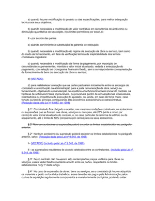 a) quando houver modificação do projeto ou das especificações, para melhor adequação
técnica aos seus objetivos;

     b) quando necessária a modificação do valor contratual em decorrência de acréscimo ou
diminuição quantitativa de seu objeto, nos limites permitidos por esta Lei;

     II - por acordo das partes:

     a) quando conveniente a substituição da garantia de execução;

      b) quando necessária a modificação do regime de execução da obra ou serviço, bem como
do modo de fornecimento, em face de verificação técnica da inaplicabilidade dos termos
contratuais originários;

      c) quando necessária a modificação da forma de pagamento, por imposição de
circunstâncias supervenientes, mantido o valor inicial atualizado, vedada a antecipação do
pagamento, com relação ao cronograma financeiro fixado, sem a correspondente contraprestação
de fornecimento de bens ou execução de obra ou serviço;

     d) (VETADO).

       d) para restabelecer a relação que as partes pactuaram inicialmente entre os encargos do
contratado e a retribuição da administração para a justa remuneração da obra, serviço ou
fornecimento, objetivando a manutenção do equilíbrio econômico-financeiro inicial do contrato, na
hipótese de sobrevirem fatos imprevisíveis, ou previsíveis porém de conseqüências incalculáveis,
retardadores ou impeditivos da execução do ajustado, ou, ainda, em caso de força maior, caso
fortuito ou fato do príncipe, configurando álea econômica extraordinária e extracontratual.
(Redação dada pela Lei nº 8.883, de 1994)

     § 1o O contratado fica obrigado a aceitar, nas mesmas condições contratuais, os acréscimos
ou supressões que se fizerem nas obras, serviços ou compras, até 25% (vinte e cinco por
cento) do valor inicial atualizado do contrato, e, no caso particular de reforma de edifício ou de
equipamento, até o limite de 50% (cinqüenta por cento) para os seus acréscimos.

      § 2º Nenhum acréscimo ou supressão poderá exceder os limites estabelecidos no parágrafo
anterior.

      § 2o Nenhum acréscimo ou supressão poderá exceder os limites estabelecidos no parágrafo
anterior, salvo: (Redação dada pela Lei nº 9.648, de 1998)

     I - (VETADO) (Incluído pela Lei nº 9.648, de 1998)

     II - as supressões resultantes de acordo celebrado entre os contratantes. (Incluído pela Lei nº
9.648, de 1998)

      § 3o Se no contrato não houverem sido contemplados preços unitários para obras ou
serviços, esses serão fixados mediante acordo entre as partes, respeitados os limites
estabelecidos no § 1o deste artigo.

     § 4o No caso de supressão de obras, bens ou serviços, se o contratado já houver adquirido
os materiais e posto no local dos trabalhos, estes deverão ser pagos pela Administração pelos
custos de aquisição regularmente comprovados e monetariamente corrigidos, podendo caber
 