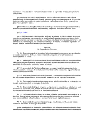 indenização por outros danos eventualmente decorrentes da supressão, desde que regularmente
comprovados.

     § 5o Quaisquer tributos ou encargos legais criados, alterados ou extintos, bem como a
superveniência de disposições legais, quando ocorridas após a data da apresentação da proposta,
de comprovada repercussão nos preços contratados, implicarão a revisão destes para mais ou
para menos, conforme o caso.

    § 6o Em havendo alteração unilateral do contrato que aumente os encargos do contratado, a
Administração deverá restabelecer, por aditamento, o equilíbrio econômico-financeiro inicial.

     § 7o (VETADO)

       § 8o A variação do valor contratual para fazer face ao reajuste de preços previsto no próprio
contrato, as atualizações, compensações ou penalizações financeiras decorrentes das condições
de pagamento nele previstas, bem como o empenho de dotações orçamentárias suplementares até
o limite do seu valor corrigido, não caracterizam alteração do mesmo, podendo ser registrados por
simples apostila, dispensando a celebração de aditamento.

                                             Seção IV
                                     Da Execução dos Contratos

     Art. 66. O contrato deverá ser executado fielmente pelas partes, de acordo com as cláusulas
avençadas e as normas desta Lei, respondendo cada uma pelas conseqüências de sua
inexecução total ou parcial.

     Art. 67. A execução do contrato deverá ser acompanhada e fiscalizada por um representante
da Administração especialmente designado, permitida a contratação de terceiros para assisti-lo e
subsidiá-lo de informações pertinentes a essa atribuição.

      § 1o O representante da Administração anotará em registro próprio todas as ocorrências
relacionadas com a execução do contrato, determinando o que for necessário à regularização das
faltas ou defeitos observados.

      § 2o As decisões e providências que ultrapassarem a competência do representante deverão
ser solicitadas a seus superiores em tempo hábil para a adoção das medidas convenientes.

      Art. 68. O contratado deverá manter preposto, aceito pela Administração, no local da obra ou
serviço, para representá-lo na execução do contrato.

      Art. 69. O contratado é obrigado a reparar, corrigir, remover, reconstruir ou substituir, às suas
expensas, no total ou em parte, o objeto do contrato em que se verificarem vícios, defeitos ou
incorreções resultantes da execução ou de materiais empregados.

      Art. 70. O contratado é responsável pelos danos causados diretamente à Administração ou a
terceiros, decorrentes de sua culpa ou dolo na execução do contrato, não excluindo ou reduzindo
essa responsabilidade a fiscalização ou o acompanhamento pelo órgão interessado.

    Art. 71. O contratado é responsável pelos encargos trabalhistas, previdenciários, fiscais e
comerciais resultantes da execução do contrato.

      § 1º A inadimplência do contratado, com referência aos encargos estabelecidos neste artigo,
não transfere à Administração Pública a responsabilidade por seu pagamento, nem poderá onerar
 
