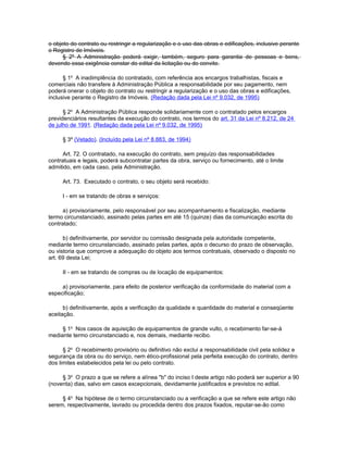 o objeto do contrato ou restringir a regularização e o uso das obras e edificações, inclusive perante
o Registro de Imóveis.
      § 2º A Administração poderá exigir, também, seguro para garantia de pessoas e bens,
devendo essa exigência constar do edital da licitação ou do convite.

      § 1o A inadimplência do contratado, com referência aos encargos trabalhistas, fiscais e
comerciais não transfere à Administração Pública a responsabilidade por seu pagamento, nem
poderá onerar o objeto do contrato ou restringir a regularização e o uso das obras e edificações,
inclusive perante o Registro de Imóveis. (Redação dada pela Lei nº 9.032, de 1995)

      § 2o A Administração Pública responde solidariamente com o contratado pelos encargos
previdenciários resultantes da execução do contrato, nos termos do art. 31 da Lei nº 8.212, de 24
de julho de 1991. (Redação dada pela Lei nº 9.032, de 1995)

     § 3º (Vetado). (Incluído pela Lei nº 8.883, de 1994)

      Art. 72. O contratado, na execução do contrato, sem prejuízo das responsabilidades
contratuais e legais, poderá subcontratar partes da obra, serviço ou fornecimento, até o limite
admitido, em cada caso, pela Administração.

     Art. 73. Executado o contrato, o seu objeto será recebido:

     I - em se tratando de obras e serviços:

      a) provisoriamente, pelo responsável por seu acompanhamento e fiscalização, mediante
termo circunstanciado, assinado pelas partes em até 15 (quinze) dias da comunicação escrita do
contratado;

      b) definitivamente, por servidor ou comissão designada pela autoridade competente,
mediante termo circunstanciado, assinado pelas partes, após o decurso do prazo de observação,
ou vistoria que comprove a adequação do objeto aos termos contratuais, observado o disposto no
art. 69 desta Lei;

     II - em se tratando de compras ou de locação de equipamentos:

     a) provisoriamente, para efeito de posterior verificação da conformidade do material com a
especificação;

      b) definitivamente, após a verificação da qualidade e quantidade do material e conseqüente
aceitação.

     § 1o Nos casos de aquisição de equipamentos de grande vulto, o recebimento far-se-á
mediante termo circunstanciado e, nos demais, mediante recibo.

      § 2o O recebimento provisório ou definitivo não exclui a responsabilidade civil pela solidez e
segurança da obra ou do serviço, nem ético-profissional pela perfeita execução do contrato, dentro
dos limites estabelecidos pela lei ou pelo contrato.

     § 3o O prazo a que se refere a alínea "b" do inciso I deste artigo não poderá ser superior a 90
(noventa) dias, salvo em casos excepcionais, devidamente justificados e previstos no edital.

     § 4o Na hipótese de o termo circunstanciado ou a verificação a que se refere este artigo não
serem, respectivamente, lavrado ou procedida dentro dos prazos fixados, reputar-se-ão como
 