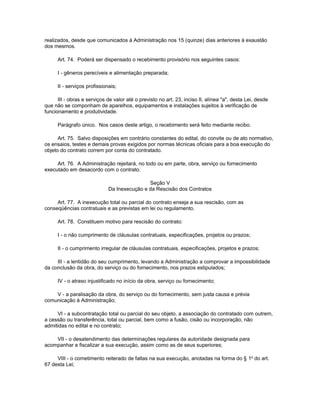 realizados, desde que comunicados à Administração nos 15 (quinze) dias anteriores à exaustão
dos mesmos.

      Art. 74. Poderá ser dispensado o recebimento provisório nos seguintes casos:

      I - gêneros perecíveis e alimentação preparada;

      II - serviços profissionais;

      III - obras e serviços de valor até o previsto no art. 23, inciso II, alínea "a", desta Lei, desde
que não se componham de aparelhos, equipamentos e instalações sujeitos à verificação de
funcionamento e produtividade.

      Parágrafo único. Nos casos deste artigo, o recebimento será feito mediante recibo.

      Art. 75. Salvo disposições em contrário constantes do edital, do convite ou de ato normativo,
os ensaios, testes e demais provas exigidos por normas técnicas oficiais para a boa execução do
objeto do contrato correm por conta do contratado.

     Art. 76. A Administração rejeitará, no todo ou em parte, obra, serviço ou fornecimento
executado em desacordo com o contrato.

                                              Seção V
                              Da Inexecução e da Rescisão dos Contratos

     Art. 77. A inexecução total ou parcial do contrato enseja a sua rescisão, com as
conseqüências contratuais e as previstas em lei ou regulamento.

      Art. 78. Constituem motivo para rescisão do contrato:

      I - o não cumprimento de cláusulas contratuais, especificações, projetos ou prazos;

      II - o cumprimento irregular de cláusulas contratuais, especificações, projetos e prazos;

     III - a lentidão do seu cumprimento, levando a Administração a comprovar a impossibilidade
da conclusão da obra, do serviço ou do fornecimento, nos prazos estipulados;

      IV - o atraso injustificado no início da obra, serviço ou fornecimento;

    V - a paralisação da obra, do serviço ou do fornecimento, sem justa causa e prévia
comunicação à Administração;

     VI - a subcontratação total ou parcial do seu objeto, a associação do contratado com outrem,
a cessão ou transferência, total ou parcial, bem como a fusão, cisão ou incorporação, não
admitidas no edital e no contrato;

    VII - o desatendimento das determinações regulares da autoridade designada para
acompanhar e fiscalizar a sua execução, assim como as de seus superiores;

     VIII - o cometimento reiterado de faltas na sua execução, anotadas na forma do § 1o do art.
67 desta Lei;
 