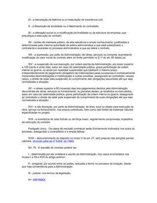 IX - a decretação de falência ou a instauração de insolvência civil;

     X - a dissolução da sociedade ou o falecimento do contratado;

      XI - a alteração social ou a modificação da finalidade ou da estrutura da empresa, que
prejudique a execução do contrato;

      XII - razões de interesse público, de alta relevância e amplo conhecimento, justificadas e
determinadas pela máxima autoridade da esfera administrativa a que está subordinado o
contratante e exaradas no processo administrativo a que se refere o contrato;

     XIII - a supressão, por parte da Administração, de obras, serviços ou compras, acarretando
modificação do valor inicial do contrato além do limite permitido no § 1o do art. 65 desta Lei;

      XIV - a suspensão de sua execução, por ordem escrita da Administração, por prazo superior
a 120 (cento e vinte) dias, salvo em caso de calamidade pública, grave perturbação da ordem
interna ou guerra, ou ainda por repetidas suspensões que totalizem o mesmo prazo,
independentemente do pagamento obrigatório de indenizações pelas sucessivas e contratualmente
imprevistas desmobilizações e mobilizações e outras previstas, assegurado ao contratado, nesses
casos, o direito de optar pela suspensão do cumprimento das obrigações assumidas até que seja
normalizada a situação;

      XV - o atraso superior a 90 (noventa) dias dos pagamentos devidos pela Administração
decorrentes de obras, serviços ou fornecimento, ou parcelas destes, já recebidos ou executados,
salvo em caso de calamidade pública, grave perturbação da ordem interna ou guerra, assegurado
ao contratado o direito de optar pela suspensão do cumprimento de suas obrigações até que seja
normalizada a situação;

      XVI - a não liberação, por parte da Administração, de área, local ou objeto para execução de
obra, serviço ou fornecimento, nos prazos contratuais, bem como das fontes de materiais naturais
especificadas no projeto;

     XVII - a ocorrência de caso fortuito ou de força maior, regularmente comprovada, impeditiva
da execução do contrato.

     Parágrafo único. Os casos de rescisão contratual serão formalmente motivados nos autos do
processo, assegurado o contraditório e a ampla defesa.

     XVIII – descumprimento do disposto no inciso V do art. 27, sem prejuízo das sanções penais
cabíveis. (Incluído pela Lei nº 9.854, de 1999)

     Art. 79. A rescisão do contrato poderá ser:

      I - determinada por ato unilateral e escrito da Administração, nos casos enumerados nos
incisos I a XII e XVII do artigo anterior;

     II - amigável, por acordo entre as partes, reduzida a termo no processo da licitação, desde
que haja conveniência para a Administração;

     III - judicial, nos termos da legislação;

     IV - (VETADO)
 