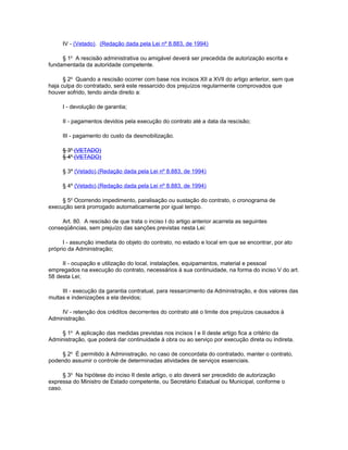 IV - (Vetado). (Redação dada pela Lei nº 8.883, de 1994)

     § 1o A rescisão administrativa ou amigável deverá ser precedida de autorização escrita e
fundamentada da autoridade competente.

      § 2o Quando a rescisão ocorrer com base nos incisos XII a XVII do artigo anterior, sem que
haja culpa do contratado, será este ressarcido dos prejuízos regularmente comprovados que
houver sofrido, tendo ainda direito a:

     I - devolução de garantia;

     II - pagamentos devidos pela execução do contrato até a data da rescisão;

     III - pagamento do custo da desmobilização.

     § 3o (VETADO)
     § 4o (VETADO)

     § 3º (Vetado).(Redação dada pela Lei nº 8.883, de 1994)

     § 4º (Vetado).(Redação dada pela Lei nº 8.883, de 1994)

     § 5o Ocorrendo impedimento, paralisação ou sustação do contrato, o cronograma de
execução será prorrogado automaticamente por igual tempo.

     Art. 80. A rescisão de que trata o inciso I do artigo anterior acarreta as seguintes
conseqüências, sem prejuízo das sanções previstas nesta Lei:

      I - assunção imediata do objeto do contrato, no estado e local em que se encontrar, por ato
próprio da Administração;

     II - ocupação e utilização do local, instalações, equipamentos, material e pessoal
empregados na execução do contrato, necessários à sua continuidade, na forma do inciso V do art.
58 desta Lei;

     III - execução da garantia contratual, para ressarcimento da Administração, e dos valores das
multas e indenizações a ela devidos;

    IV - retenção dos créditos decorrentes do contrato até o limite dos prejuízos causados à
Administração.

    § 1o A aplicação das medidas previstas nos incisos I e II deste artigo fica a critério da
Administração, que poderá dar continuidade à obra ou ao serviço por execução direta ou indireta.

     § 2o É permitido à Administração, no caso de concordata do contratado, manter o contrato,
podendo assumir o controle de determinadas atividades de serviços essenciais.

      § 3o Na hipótese do inciso II deste artigo, o ato deverá ser precedido de autorização
expressa do Ministro de Estado competente, ou Secretário Estadual ou Municipal, conforme o
caso.
 