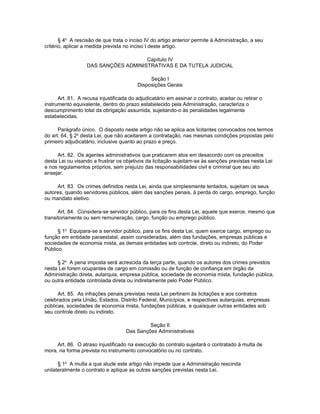 § 4o A rescisão de que trata o inciso IV do artigo anterior permite à Administração, a seu
critério, aplicar a medida prevista no inciso I deste artigo.

                                      Capítulo IV
                   DAS SANÇÕES ADMINISTRATIVAS E DA TUTELA JUDICIAL

                                              Seção I
                                         Disposições Gerais

      Art. 81. A recusa injustificada do adjudicatário em assinar o contrato, aceitar ou retirar o
instrumento equivalente, dentro do prazo estabelecido pela Administração, caracteriza o
descumprimento total da obrigação assumida, sujeitando-o às penalidades legalmente
estabelecidas.

      Parágrafo único. O disposto neste artigo não se aplica aos licitantes convocados nos termos
do art. 64, § 2o desta Lei, que não aceitarem a contratação, nas mesmas condições propostas pelo
primeiro adjudicatário, inclusive quanto ao prazo e preço.

     Art. 82. Os agentes administrativos que praticarem atos em desacordo com os preceitos
desta Lei ou visando a frustrar os objetivos da licitação sujeitam-se às sanções previstas nesta Lei
e nos regulamentos próprios, sem prejuízo das responsabilidades civil e criminal que seu ato
ensejar.

     Art. 83. Os crimes definidos nesta Lei, ainda que simplesmente tentados, sujeitam os seus
autores, quando servidores públicos, além das sanções penais, à perda do cargo, emprego, função
ou mandato eletivo.

      Art. 84. Considera-se servidor público, para os fins desta Lei, aquele que exerce, mesmo que
transitoriamente ou sem remuneração, cargo, função ou emprego público.

      § 1o Equipara-se a servidor público, para os fins desta Lei, quem exerce cargo, emprego ou
função em entidade paraestatal, assim consideradas, além das fundações, empresas públicas e
sociedades de economia mista, as demais entidades sob controle, direto ou indireto, do Poder
Público.

     § 2o A pena imposta será acrescida da terça parte, quando os autores dos crimes previstos
nesta Lei forem ocupantes de cargo em comissão ou de função de confiança em órgão da
Administração direta, autarquia, empresa pública, sociedade de economia mista, fundação pública,
ou outra entidade controlada direta ou indiretamente pelo Poder Público.

      Art. 85. As infrações penais previstas nesta Lei pertinem às licitações e aos contratos
celebrados pela União, Estados, Distrito Federal, Municípios, e respectivas autarquias, empresas
públicas, sociedades de economia mista, fundações públicas, e quaisquer outras entidades sob
seu controle direto ou indireto.

                                             Seção II
                                    Das Sanções Administrativas

     Art. 86. O atraso injustificado na execução do contrato sujeitará o contratado à multa de
mora, na forma prevista no instrumento convocatório ou no contrato.

      § 1o A multa a que alude este artigo não impede que a Administração rescinda
unilateralmente o contrato e aplique as outras sanções previstas nesta Lei.
 