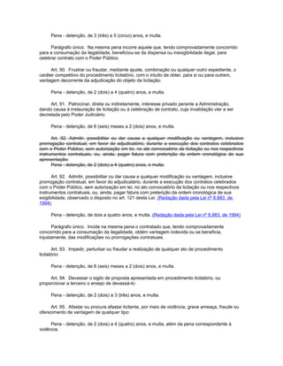 Pena - detenção, de 3 (três) a 5 (cinco) anos, e multa.

     Parágrafo único. Na mesma pena incorre aquele que, tendo comprovadamente concorrido
para a consumação da ilegalidade, beneficiou-se da dispensa ou inexigibilidade ilegal, para
celebrar contrato com o Poder Público.

      Art. 90. Frustrar ou fraudar, mediante ajuste, combinação ou qualquer outro expediente, o
caráter competitivo do procedimento licitatório, com o intuito de obter, para si ou para outrem,
vantagem decorrente da adjudicação do objeto da licitação:

     Pena - detenção, de 2 (dois) a 4 (quatro) anos, e multa.

     Art. 91. Patrocinar, direta ou indiretamente, interesse privado perante a Administração,
dando causa à instauração de licitação ou à celebração de contrato, cuja invalidação vier a ser
decretada pelo Poder Judiciário:

     Pena - detenção, de 6 (seis) meses a 2 (dois) anos, e multa.

      Art. 92. Admitir, possibilitar ou dar causa a qualquer modificação ou vantagem, inclusive
prorrogação contratual, em favor do adjudicatório, durante a execução dos contratos celebrados
com o Poder Público, sem autorização em lei, no ato convocatório da licitação ou nos respectivos
instrumentos contratuais, ou, ainda, pagar fatura com preterição da ordem cronológica de sua
apresentação:
      Pena - detenção, de 2 (dois) a 4 (quatro) anos, e multa.

      Art. 92. Admitir, possibilitar ou dar causa a qualquer modificação ou vantagem, inclusive
prorrogação contratual, em favor do adjudicatário, durante a execução dos contratos celebrados
com o Poder Público, sem autorização em lei, no ato convocatório da licitação ou nos respectivos
instrumentos contratuais, ou, ainda, pagar fatura com preterição da ordem cronológica de sua
exigibilidade, observado o disposto no art. 121 desta Lei: (Redação dada pela Lei nº 8.883, de
1994)

     Pena - detenção, de dois a quatro anos, e multa. (Redação dada pela Lei nº 8.883, de 1994)

      Parágrafo único. Incide na mesma pena o contratado que, tendo comprovadamente
concorrido para a consumação da ilegalidade, obtém vantagem indevida ou se beneficia,
injustamente, das modificações ou prorrogações contratuais.

       Art. 93. Impedir, perturbar ou fraudar a realização de qualquer ato de procedimento
licitatório:

     Pena - detenção, de 6 (seis) meses a 2 (dois) anos, e multa.

     Art. 94. Devassar o sigilo de proposta apresentada em procedimento licitatório, ou
proporcionar a terceiro o ensejo de devassá-lo:

     Pena - detenção, de 2 (dois) a 3 (três) anos, e multa.

     Art. 95. Afastar ou procura afastar licitante, por meio de violência, grave ameaça, fraude ou
oferecimento de vantagem de qualquer tipo:

      Pena - detenção, de 2 (dois) a 4 (quatro) anos, e multa, além da pena correspondente à
violência.
 