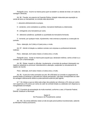 Parágrafo único. Incorre na mesma pena quem se abstém ou desiste de licitar, em razão da
vantagem oferecida.

     Art. 96. Fraudar, em prejuízo da Fazenda Pública, licitação instaurada para aquisição ou
venda de bens ou mercadorias, ou contrato dela decorrente:

     I - elevando arbitrariamente os preços;

     II - vendendo, como verdadeira ou perfeita, mercadoria falsificada ou deteriorada;

     III - entregando uma mercadoria por outra;

     IV - alterando substância, qualidade ou quantidade da mercadoria fornecida;

      V - tornando, por qualquer modo, injustamente, mais onerosa a proposta ou a execução do
contrato:

     Pena - detenção, de 3 (três) a 6 (seis) anos, e multa.

      Art. 97. Admitir à licitação ou celebrar contrato com empresa ou profissional declarado
inidôneo:

     Pena - detenção, de 6 (seis) meses a 2 (dois) anos, e multa.

      Parágrafo único. Incide na mesma pena aquele que, declarado inidôneo, venha a licitar ou a
contratar com a Administração.

      Art. 98. Obstar, impedir ou dificultar, injustamente, a inscrição de qualquer interessado nos
registros cadastrais ou promover indevidamente a alteração, suspensão ou cancelamento de
registro do inscrito:

     Pena - detenção, de 6 (seis) meses a 2 (dois) anos, e multa.

     Art. 99. A pena de multa cominada nos arts. 89 a 98 desta Lei consiste no pagamento de
quantia fixada na sentença e calculada em índices percentuais, cuja base corresponderá ao valor
da vantagem efetivamente obtida ou potencialmente auferível pelo agente.

      § 1o Os índices a que se refere este artigo não poderão ser inferiores a 2% (dois por cento),
nem superiores a 5% (cinco por cento) do valor do contrato licitado ou celebrado com dispensa ou
inexigibilidade de licitação.

       § 2o O produto da arrecadação da multa reverterá, conforme o caso, à Fazenda Federal,
Distrital, Estadual ou Municipal.

                                            Seção IV
                              Do Processo e do Procedimento Judicial

     Art. 100. Os crimes definidos nesta Lei são de ação penal pública incondicionada, cabendo
ao Ministério Público promovê-la.
 