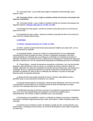 VII - Execução direta - a que é feita pelos órgãos e entidades da Administração, pelos
próprios meios;

     VIII - Execução indireta - a que o órgão ou entidade contrata com terceiros, sob qualquer das
seguintes modalidades:

     VIII - Execução indireta - a que o órgão ou entidade contrata com terceiros sob qualquer dos
seguintes regimes: (Redação dada pela Lei nº 8.883, de 1994)

     a) empreitada por preço global - quando se contrata a execução da obra ou do serviço por
preço certo e total;

     b) empreitada por preço unitário - quando se contrata a execução da obra ou do serviço por
preço certo de unidades determinadas;

     c) (VETADO)

     c) (Vetado). (Redação dada pela Lei nº 8.883, de 1994)

     d) tarefa - quando se ajusta mão-de-obra para pequenos trabalhos por preço certo, com ou
sem fornecimento de materiais;

      e) empreitada integral - quando se contrata um empreendimento em sua integralidade,
compreendendo todas as etapas das obras, serviços e instalações necessárias, sob inteira
responsabilidade da contratada até a sua entrega ao contratante em condições de entrada em
operação, atendidos os requisitos técnicos e legais para sua utilização em condições de segurança
estrutural e operacional e com as características adequadas às finalidades para que foi contratada;

       IX - Projeto Básico - conjunto de elementos necessários e suficientes, com nível de precisão
adequado, para caracterizar a obra ou serviço, ou complexo de obras ou serviços objeto da
licitação, elaborado com base nas indicações dos estudos técnicos preliminares, que assegurem a
viabilidade técnica e o adequado tratamento do impacto ambiental do empreendimento, e que
possibilite a avaliação do custo da obra e a definição dos métodos e do prazo de execução,
devendo conter os seguintes elementos:

      a) desenvolvimento da solução escolhida de forma a fornecer visão global da obra e
identificar todos os seus elementos constitutivos com clareza;

     b) soluções técnicas globais e localizadas, suficientemente detalhadas, de forma a minimizar
a necessidade de reformulação ou de variantes durante as fases de elaboração do projeto
executivo e de realização das obras e montagem;

      c) identificação dos tipos de serviços a executar e de materiais e equipamentos a incorporar à
obra, bem como suas especificações que assegurem os melhores resultados para o
empreendimento, sem frustrar o caráter competitivo para a sua execução;

      d) informações que possibilitem o estudo e a dedução de métodos construtivos, instalações
provisórias e condições organizacionais para a obra, sem frustrar o caráter competitivo para a sua
execução;

     e) subsídios para montagem do plano de licitação e gestão da obra, compreendendo a sua
programação, a estratégia de suprimentos, as normas de fiscalização e outros dados necessários
em cada caso;
 