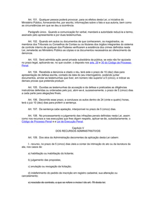 Art. 101. Qualquer pessoa poderá provocar, para os efeitos desta Lei, a iniciativa do
Ministério Público, fornecendo-lhe, por escrito, informações sobre o fato e sua autoria, bem como
as circunstâncias em que se deu a ocorrência.

     Parágrafo único. Quando a comunicação for verbal, mandará a autoridade reduzi-la a termo,
assinado pelo apresentante e por duas testemunhas.

       Art. 102. Quando em autos ou documentos de que conhecerem, os magistrados, os
membros dos Tribunais ou Conselhos de Contas ou os titulares dos órgãos integrantes do sistema
de controle interno de qualquer dos Poderes verificarem a existência dos crimes definidos nesta
Lei, remeterão ao Ministério Público as cópias e os documentos necessários ao oferecimento da
denúncia.

     Art. 103. Será admitida ação penal privada subsidiária da pública, se esta não for ajuizada
no prazo legal, aplicando-se, no que couber, o disposto nos arts. 29 e 30 do Código de Processo
Penal.

     Art. 104. Recebida a denúncia e citado o réu, terá este o prazo de 10 (dez) dias para
apresentação de defesa escrita, contado da data do seu interrogatório, podendo juntar
documentos, arrolar as testemunhas que tiver, em número não superior a 5 (cinco), e indicar as
demais provas que pretenda produzir.

      Art. 105. Ouvidas as testemunhas da acusação e da defesa e praticadas as diligências
instrutórias deferidas ou ordenadas pelo juiz, abrir-se-á, sucessivamente, o prazo de 5 (cinco) dias
a cada parte para alegações finais.

      Art. 106. Decorrido esse prazo, e conclusos os autos dentro de 24 (vinte e quatro) horas,
terá o juiz 10 (dez) dias para proferir a sentença.

     Art. 107. Da sentença cabe apelação, interponível no prazo de 5 (cinco) dias.

     Art. 108. No processamento e julgamento das infrações penais definidas nesta Lei, assim
como nos recursos e nas execuções que lhes digam respeito, aplicar-se-ão, subsidiariamente, o
Código de Processo Penal e a Lei de Execução Penal.

                                         Capítulo V
                               DOS RECURSOS ADMINISTRATIVOS

     Art. 109. Dos atos da Administração decorrentes da aplicação desta Lei cabem:

      I - recurso, no prazo de 5 (cinco) dias úteis a contar da intimação do ato ou da lavratura da
ata, nos casos de:

     a) habilitação ou inabilitação do licitante;

     b) julgamento das propostas;

     c) anulação ou revogação da licitação;

     d) indeferimento do pedido de inscrição em registro cadastral, sua alteração ou
cancelamento;

     e) rescisão do contrato, a que se refere o inciso I do art. 78 desta lei;
 