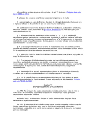 e) rescisão do contrato, a que se refere o inciso I do art. 79 desta Lei; (Redação dada pela
Lei nº 8.883, de 1994)

     f) aplicação das penas de advertência, suspensão temporária ou de multa;

      II - representação, no prazo de 5 (cinco) dias úteis da intimação da decisão relacionada com
o objeto da licitação ou do contrato, de que não caiba recurso hierárquico;

      III - pedido de reconsideração, de decisão de Ministro de Estado, ou Secretário Estadual ou
Municipal, conforme o caso, na hipótese do § 4o do art. 87 desta Lei, no prazo de 10 (dez) dias
úteis da intimação do ato.

      § 1o A intimação dos atos referidos no inciso I, alíneas "a", "b", "c" e "e", deste artigo,
excluídos os relativos a advertência e multa de mora, e no inciso III, será feita mediante publicação
na imprensa oficial, salvo para os casos previstos nas alíneas "a" e "b", se presentes os prepostos
dos licitantes no ato em que foi adotada a decisão, quando poderá ser feita por comunicação direta
aos interessados e lavrada em ata.

     § 2o O recurso previsto nas alíneas "a" e "b" do inciso I deste artigo terá efeito suspensivo,
podendo a autoridade competente, motivadamente e presentes razões de interesse público, atribuir
ao recurso interposto eficácia suspensiva aos demais recursos.

     § 3o Interposto, o recurso será comunicado aos demais licitantes, que poderão impugná-lo no
prazo de 5 (cinco) dias úteis.

      § 4o O recurso será dirigido à autoridade superior, por intermédio da que praticou o ato
recorrido, a qual poderá reconsiderar sua decisão, no prazo de 5 (cinco) dias úteis, ou, nesse
mesmo prazo, fazê-lo subir, devidamente informado, devendo, neste caso, a decisão ser proferida
dentro do prazo de 5 (cinco) dias úteis, contado do recebimento do recurso, sob pena de
responsabilidade.

      § 5o Nenhum prazo de recurso, representação ou pedido de reconsideração se inicia ou
corre sem que os autos do processo estejam com vista franqueada ao interessado.

      § 6o Em se tratando de licitações efetuadas na modalidade de "carta convite" os prazos
estabelecidos nos incisos I e II e no parágrafo 3o deste artigo serão de dois dias úteis. (Incluído
pela Lei nº 8.883, de 1994)

                                         Capítulo VI
                             DISPOSIÇÕES FINAIS E TRANSITÓRIAS

       Art. 110. Na contagem dos prazos estabelecidos nesta Lei, excluir-se-á o dia do início e
incluir-se-á o do vencimento, e considerar-se-ão os dias consecutivos, exceto quando for
explicitamente disposto em contrário.

     Parágrafo único. Só se iniciam e vencem os prazos referidos neste artigo em dia de
expediente no órgão ou na entidade.

      Art. 111. A Administração só poderá contratar, pagar, premiar ou receber projeto ou serviço
técnico especializado desde que o autor ceda os direitos patrimoniais a ele relativos e a
Administração possa utilizá-lo de acordo com o previsto no regulamento de concurso ou no ajuste
para sua elaboração.
 
