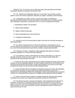 Parágrafo único. As normas a que se refere este artigo, após aprovação da autoridade
competente, deverão ser publicadas na imprensa oficial.

      Art. 116. Aplicam-se as disposições desta Lei, no que couber, aos convênios, acordos,
ajustes e outros instrumentos congêneres celebrados por órgãos e entidades da Administração.

      § 1o A celebração de convênio, acordo ou ajuste pelos órgãos ou entidades da
Administração Pública depende de prévia aprovação de competente plano de trabalho proposto
pela organização interessada, o qual deverá conter, no mínimo, as seguintes informações:

     I - identificação do objeto a ser executado;

     II - metas a serem atingidas;

     III - etapas ou fases de execução;

     IV - plano de aplicação dos recursos financeiros;

     V - cronograma de desembolso;

     VI - previsão de início e fim da execução do objeto, bem assim da conclusão das etapas ou
fases programadas;

      VII - se o ajuste compreender obra ou serviço de engenharia, comprovação de que os
recursos próprios para complementar a execução do objeto estão devidamente assegurados, salvo
se o custo total do empreendimento recair sobre a entidade ou órgão descentralizador.

    § 2o Assinado o convênio, a entidade ou órgão repassador dará ciência do mesmo à
Assembléia Legislativa ou à Câmara Municipal respectiva.

      § 3o As parcelas do convênio serão liberadas em estrita conformidade com o plano de
aplicação aprovado, exceto nos casos a seguir, em que as mesmas ficarão retidas até o
saneamento das impropriedades ocorrentes:

      I - quando não tiver havido comprovação da boa e regular aplicação da parcela anteriormente
recebida, na forma da legislação aplicável, inclusive mediante procedimentos de fiscalização local,
realizados periodicamente pela entidade ou órgão descentralizador dos recursos ou pelo órgão
competente do sistema de controle interno da Administração Pública;

     II - quando verificado desvio de finalidade na aplicação dos recursos, atrasos não justificados
no cumprimento das etapas ou fases programadas, práticas atentatórias aos princípios
fundamentais de Administração Pública nas contratações e demais atos praticados na execução do
convênio, ou o inadimplemento do executor com relação a outras cláusulas conveniais básicas;

     III - quando o executor deixar de adotar as medidas saneadoras apontadas pelo partícipe
repassador dos recursos ou por integrantes do respectivo sistema de controle interno.

     § 4o Os saldos de convênio, enquanto não utilizados, serão obrigatoriamente aplicados em
cadernetas de poupança de instituição financeira oficial se a previsão de seu uso for igual ou
superior a um mês, ou em fundo de aplicação financeira de curto prazo ou operação de mercado
aberto lastreada em títulos da dívida pública, quando a utilização dos mesmos verificar-se em
prazos menores que um mês.
 