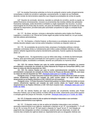 § 5o As receitas financeiras auferidas na forma do parágrafo anterior serão obrigatoriamente
computadas a crédito do convênio e aplicadas, exclusivamente, no objeto de sua finalidade,
devendo constar de demonstrativo específico que integrará as prestações de contas do ajuste.

      § 6o Quando da conclusão, denúncia, rescisão ou extinção do convênio, acordo ou ajuste, os
saldos financeiros remanescentes, inclusive os provenientes das receitas obtidas das aplicações
financeiras realizadas, serão devolvidos à entidade ou órgão repassador dos recursos, no prazo
improrrogável de 30 (trinta) dias do evento, sob pena da imediata instauração de tomada de contas
especial do responsável, providenciada pela autoridade competente do órgão ou entidade titular
dos recursos.

      Art. 117. As obras, serviços, compras e alienações realizados pelos órgãos dos Poderes
Legislativo e Judiciário e do Tribunal de Contas regem-se pelas normas desta Lei, no que couber,
nas três esferas administrativas.

      Art. 118. Os Estados, o Distrito Federal, os Municípios e as entidades da administração
indireta deverão adaptar suas normas sobre licitações e contratos ao disposto nesta Lei.

      Art. 119. As sociedades de economia mista, empresas e fundações públicas e demais
entidades controladas direta ou indiretamente pela União e pelas entidades referidas no artigo
anterior editarão regulamentos próprios devidamente publicados, ficando sujeitas às disposições
desta Lei.

      Parágrafo único. Os regulamentos a que se refere este artigo, no âmbito da Administração
Pública, após aprovados pela autoridade de nível superior a que estiverem vinculados os
respectivos órgãos, sociedades e entidades, deverão ser publicados na imprensa oficial.

      Art. 120. Os valores fixados por esta lei serão automaticamente corrigidos na mesma
periodicidade e proporção da variação do Índice Nacional de Preços ao Consumidor (INPC), com
base no índice do mês de dezembro de 1991.
      Art. 120. Os valores fixados por esta lei serão automaticamente corrigidos na mesma
periodicidade e proporção da variação do Índice Geral de Preços do Mercado (IGP-M), com base
no índice do mês de dezembro de 1991. (Redação dada pela Lei nº 8.883, de 1994)
      Parágrafo único. O Poder Executivo Federal fará publicar no Diário Oficial da União os novos
valores oficialmente vigentes por ocasião de cada evento citado no caput deste artigo,
desprezando-se as frações inferiores a Cr$ 1.000,00 (um mil cruzeiros).
      Parágrafo único. O Poder Executivo Federal fará publicar no Diário Oficial da União os novos
valores oficialmente vigentes por ocasião de cada evento citado no "caput" deste artigo,
desprezando-se as frações inferiores a Cr$ 1,00 (hum cruzeiro real). (Redação dada pela Lei nº
8.883, de 1994)

      Art. 120. Os valores fixados por esta Lei poderão ser anualmente revistos pelo Poder
Executivo Federal, que os fará publicar no Diário Oficial da União, observando como limite superior
a variação geral dos preços do mercado, no período. (Redação dada pela Lei nº 9.648, de 1998)

     Art. 121. O disposto nesta lei não se aplica às licitações instauradas e aos contratos
assinados anteriormente à sua vigência.

      Art. 121. O disposto nesta Lei não se aplica às licitações instauradas e aos contratos
assinados anteriormente à sua vigência, ressalvado o disposto no art. 57, nos parágrafos 1o, 2o e 8o
do art. 65, no inciso XV do art. 78, bem assim o disposto no "caput" do art. 5 o, com relação ao
pagamento das obrigações na ordem cronológica, podendo esta ser observada, no prazo de
noventa dias contados da vigência desta Lei, separadamente para as obrigações relativas aos
 