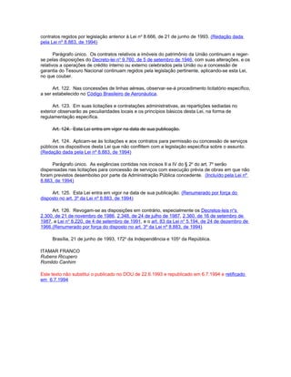 contratos regidos por legislação anterior à Lei no 8.666, de 21 de junho de 1993. (Redação dada
pela Lei nº 8.883, de 1994)

       Parágrafo único. Os contratos relativos a imóveis do patrimônio da União continuam a reger-
se pelas disposições do Decreto-lei no 9.760, de 5 de setembro de 1946, com suas alterações, e os
relativos a operações de crédito interno ou externo celebrados pela União ou a concessão de
garantia do Tesouro Nacional continuam regidos pela legislação pertinente, aplicando-se esta Lei,
no que couber.

      Art. 122. Nas concessões de linhas aéreas, observar-se-á procedimento licitatório específico,
a ser estabelecido no Código Brasileiro de Aeronáutica.

      Art. 123. Em suas licitações e contratações administrativas, as repartições sediadas no
exterior observarão as peculiaridades locais e os princípios básicos desta Lei, na forma de
regulamentação específica.

     Art. 124. Esta Lei entra em vigor na data de sua publicação.

      Art. 124. Aplicam-se às licitações e aos contratos para permissão ou concessão de serviços
públicos os dispositivos desta Lei que não conflitem com a legislação específica sobre o assunto.
(Redação dada pela Lei nº 8.883, de 1994)

     Parágrafo único. As exigências contidas nos incisos II a IV do § 2o do art. 7o serão
dispensadas nas licitações para concessão de serviços com execução prévia de obras em que não
foram previstos desembolso por parte da Administração Pública concedente. (Incluído pela Lei nº
8.883, de 1994)

     Art. 125. Esta Lei entra em vigor na data de sua publicação. (Renumerado por força do
disposto no art. 3º da Lei nº 8.883, de 1994)

     Art. 126. Revogam-se as disposições em contrário, especialmente os Decretos-leis nos
2.300, de 21 de novembro de 1986, 2.348, de 24 de julho de 1987, 2.360, de 16 de setembro de
1987, a Lei no 8.220, de 4 de setembro de 1991, e o art. 83 da Lei no 5.194, de 24 de dezembro de
1966.(Renumerado por força do disposto no art. 3º da Lei nº 8.883, de 1994)

     Brasília, 21 de junho de 1993, 172o da Independência e 105o da República.

ITAMAR FRANCO
Rubens Ricupero
Romildo Canhim

Este texto não substitui o publicado no DOU de 22.6.1993 e republicado em 6.7.1994 e retificado
em 6.7.1994
 