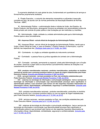 f) orçamento detalhado do custo global da obra, fundamentado em quantitativos de serviços e
fornecimentos propriamente avaliados;

     X - Projeto Executivo - o conjunto dos elementos necessários e suficientes à execução
completa da obra, de acordo com as normas pertinentes da Associação Brasileira de Normas
Técnicas - ABNT;

       XI - Administração Pública - a administração direta e indireta da União, dos Estados, do
Distrito Federal e dos Municípios, abrangendo inclusive as entidades com personalidade jurídica de
direito privado sob controle do poder público e das fundações por ele instituídas ou mantidas;

      XII - Administração - órgão, entidade ou unidade administrativa pela qual a Administração
Pública opera e atua concretamente;

     XIII - Imprensa Oficial - veículo oficial de divulgação da Administração Pública;

      XIII - Imprensa Oficial - veículo oficial de divulgação da Administração Pública, sendo para a
União o Diário Oficial da União, e, para os Estados, o Distrito Federal e os Municípios, o que for
definido nas respectivas leis; (Redação dada pela Lei nº 8.883, de 1994)

     XIV - Contratante - é o órgão ou entidade signatária do instrumento contratual;

      XV - Contratado - a pessoa física ou jurídica signatária de contrato com a Administração
Pública;

     XVI - Comissão - comissão, permanente ou especial, criada pela Administração com a função
de receber, examinar e julgar todos os documentos e procedimentos relativos às licitações e ao
cadastramento de licitantes.

      XVII - produtos manufaturados nacionais - produtos manufaturados, produzidos no território
nacional de acordo com o processo produtivo básico ou regras de origem estabelecidas pelo Poder
Executivo Federal; (Incluído pela Medida Provisória nº 495, de 2010)
     XVIII - serviços nacionais - serviços prestados no País, nas condições estabelecidas pelo
Poder Executivo Federal; (Incluído pela Medida Provisória nº 495, de 2010)
     XIX - sistemas de tecnologia de informação e comunicação estratégicos - bens e serviços de
tecnologia da informação e comunicação cuja descontinuidade provoque dano significativo à
administração pública e que envolvam pelo menos um dos seguintes requisitos relacionados às
informações críticas: disponibilidade, confiabilidade, segurança e confidencialidade. (Incluído pela
Medida Provisória nº 495, de 2010)

      XVII - produtos manufaturados nacionais - produtos manufaturados, produzidos no território
nacional de acordo com o processo produtivo básico ou com as regras de origem estabelecidas
pelo Poder Executivo federal; (Incluído pela Lei nº 12.349, de 2010)

      XVIII - serviços nacionais - serviços prestados no País, nas condições estabelecidas pelo
Poder Executivo federal; (Incluído pela Lei nº 12.349, de 2010)

       XIX - sistemas de tecnologia de informação e comunicação estratégicos - bens e serviços de
tecnologia da informação e comunicação cuja descontinuidade provoque dano significativo à
administração pública e que envolvam pelo menos um dos seguintes requisitos relacionados às
informações críticas: disponibilidade, confiabilidade, segurança e confidencialidade. (Incluído pela
Lei nº 12.349, de 2010)
 