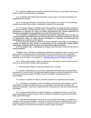§ 8o Qualquer cidadão poderá requerer à Administração Pública os quantitativos das obras e
preços unitários de determinada obra executada.

      § 9o O disposto neste artigo aplica-se também, no que couber, aos casos de dispensa e de
inexigibilidade de licitação.

      Art. 8o A execução das obras e dos serviços deve programar-se, sempre, em sua totalidade,
previstos seus custos atual e final e considerados os prazos de sua execução.

      § 1º As obras, serviços e fornecimentos serão divididos em tantas parcelas quantas se
comprovarem técnica e economicamente viáveis, a critério e por conveniência da Administração,
procedendo-se à licitação com vistas ao melhor aproveitamento dos recursos disponíveis no
mercado e à ampliação da competitividade, sem perda da economia de escala.
      § 2º É proibido o retardamento imotivado da execução de parcela de obra ou serviço, se
existente previsão orçamentária para sua execução total, salvo insuficiência financeira de recursos
ou comprovado motivo de ordem técnica, justificados em despacho circunstanciado das
autoridades a que se refere o art. 26 desta lei.
      § 3º Na execução parcelada, inclusive nos casos admitidos neste artigo, a cada etapa ou
conjunto de etapas da obra, serviço ou fornecimento, há de corresponder licitação distinta,
preservada a modalidade pertinente para a execução total do objeto da licitação.
      § 4º Em qualquer caso, a autorização da despesa será feita para o custo final da obra ou
serviço projetados.

      Parágrafo único. É proibido o retardamento imotivado da execução de obra ou serviço, ou de
suas parcelas, se existente previsão orçamentária para sua execução total, salvo insuficiência
financeira ou comprovado motivo de ordem técnica, justificados em despacho circunstanciado da
autoridade a que se refere o art. 26 desta Lei. (Redação dada pela Lei nº 8.883, de 1994)

      Art. 9o Não poderá participar, direta ou indiretamente, da licitação ou da execução de obra ou
serviço e do fornecimento de bens a eles necessários:

     I - o autor do projeto, básico ou executivo, pessoa física ou jurídica;

     II - empresa, isoladamente ou em consórcio, responsável pela elaboração do projeto básico
ou executivo ou da qual o autor do projeto seja dirigente, gerente, acionista ou detentor de mais de
5% (cinco por cento) do capital com direito a voto ou controlador, responsável técnico ou
subcontratado;

     III - servidor ou dirigente de órgão ou entidade contratante ou responsável pela licitação.

      § 1o É permitida a participação do autor do projeto ou da empresa a que se refere o inciso II
deste artigo, na licitação de obra ou serviço, ou na execução, como consultor ou técnico, nas
funções de fiscalização, supervisão ou gerenciamento, exclusivamente a serviço da Administração
interessada.

      § 2o O disposto neste artigo não impede a licitação ou contratação de obra ou serviço que
inclua a elaboração de projeto executivo como encargo do contratado ou pelo preço previamente
fixado pela Administração.

     § 3o Considera-se participação indireta, para fins do disposto neste artigo, a existência de
qualquer vínculo de natureza técnica, comercial, econômica, financeira ou trabalhista entre o autor
do projeto, pessoa física ou jurídica, e o licitante ou responsável pelos serviços, fornecimentos e
obras, incluindo-se os fornecimentos de bens e serviços a estes necessários.
 