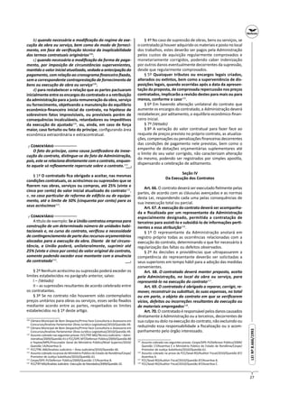 27
LEINº8.666/1993LEINº8.666/1993
b) quando necessária a modiﬁcação do regime de exe-
cução da obra ou serviço, bem como do modo de forneci-
mento, em face de veriﬁcação técnica da inaplicabilidade
dos termos contratuais originários108
;
c) quando necessária a modiﬁcação da forma de paga-
mento, por imposição de circunstâncias supervenientes,
man do o valor inicial atualizado, vedada a antecipação do
pagamento, com relação ao cronograma ﬁnanceiro ﬁxado,
sem a correspondente contraprestação de fornecimento de
bens ou execução de obra ou serviço109
;
d) para restabelecer a relação que as partes pactuaram
inicialmenteentreosencargosdocontratadoearetribuição
da administração para a justa remuneração da obra, serviço
ou fornecimento, obje vando a manutenção do equilíbrio
econômico-ﬁnanceiro inicial do contrato, na hipótese de
sobrevirem fatos imprevisíveis, ou previsíveis porém de
consequências incalculáveis, retardadores ou impedi vos
da execução do ajustado110
, ou, ainda, em caso de força
maior, caso fortuito ou fato do príncipe, conﬁgurando área
econômica extraordinária e extracontratual.
┌ C ─
O fato do príncipe, como causa jus ﬁcadora da inexe-
cução do contrato, dis ngue-se do fato da Administração,
pois, este se relaciona diretamente com o contrato, enquan-
to aquele só reﬂexamente repercute sobre o contrato.111
§ 1º O contratado ﬁca obrigado a aceitar, nas mesmas
condições contratuais, os acréscimos ou supressões que se
ﬁzerem nas obras, serviços ou compras, até 25% (vinte e
cinco por cento) do valor inicial atualizado do contrato112
,
e, no caso par cular de reforma de edi cio ou de equipa-
mento, até o limite de 50% (cinquenta por cento) para os
seus acréscimos113
.
┌ C ─
A tulo de exemplo: Se a União contratou empresa para
construção de um determinado número de unidades habi-
tacionais e, no curso do contrato, veriﬁcou a necessidade
de con ngenciamento de parte dos recursos orçamentários
alocados para a execução da obra. Diante de tal circuns-
tância, a União poderá, unilateralmente, suprimir até
25% (vinte e cinco por cento) do valor original do contrato,
somente podendo exceder esse montante com a anuência
da contratada114
.
§ 2º Nenhum acréscimo ou supressão poderá exceder os
limites estabelecidos no parágrafo anterior, salvo:
I – (Vetado)
II – as supressões resultantes de acordo celebrado entre
os contratantes.
§ 3º Se no contrato não houverem sido contemplados
preços unitários para obras ou serviços, esses serão ﬁxados
mediante acordo entre as partes, respeitados os limites
estabelecidos no § 1º deste ar go.
108
Câmara Municipal de Bom Despacho/Prima Face Consultoria e Assessoria em
Concursos/Analista Parlamentar (Área Jurídico-Legisla va)/2010/Questão 49.
109
Câmara Municipal de Bom Despacho/Prima Face Consultoria e Assessoria em
Concursos/Analista Parlamentar (Área Jurídico-Legisla va)/2010/Questão 49.
110
Assunto cobrado nas seguintes provas: FCC/TRT-MG/Técnico Judiciário – Admi-
nistra va/2009/Questão 41 e FCC/DPE-MT/Defensor Público/2009/Questão 80
e Fepese/MPE/Procurador Geral do Ministério Público/Nível Superior/2010/
Questão 14/Asser va D.
111
FCC/TRE-AM/Analista Judiciário – Área Judiciária/2010/Questão 40.
112
Assunto cobrado na prova do Ministério Público do Estado de Rondônia/Cespe/
Promotor de Jus ça Subs tuto/2010/Questão 61.
113
Cespe/DPE-PI/Defensor Público/2009/Questão 17/Asser va B.
114
FCC/TRT-MG/Analista Judiciário -Execução de Mandados/2009/Questão 32.
─┘─
─┘─
§ 4º No caso de supressão de obras, bens ou serviços, se
ocontratadojáhouveradquiridoosmateriaisepostonolocal
dos trabalhos, estes deverão ser pagos pela Administração
pelos custos de aquisição regularmente comprovados e
monetariamente corrigidos, podendo caber indenização
por outros danos eventualmente decorrentes da supressão,
desde que regularmente comprovados.
§ 5º Quaisquer tributos ou encargos legais criados,
alterados ou ex ntos, bem como a superveniência de dis-
posições legais, quando ocorridas após a data da apresen-
tação da proposta, de comprovada repercussão nos preços
contratados, implicarão a revisão destes para mais ou para
menos, conforme o caso115
.
§ 6º Em havendo alteração unilateral do contrato que
aumente os encargos do contratado, a Administração deverá
restabelecer, por aditamento, o equilíbrio econômico-ﬁnan-
ceiro inicial.
§ 7º (Vetado)
§ 8º A variação do valor contratual para fazer face ao
reajuste de preços previsto no próprio contrato, as atualiza-
ções,compensaçõesoupenalizações ﬁnanceirasdecorrentes
das condições de pagamento nele previstas, bem como o
empenho de dotações orçamentárias suplementares até
o limite do seu valor corrigido, não caracterizam alteração
do mesmo, podendo ser registrados por simples apos la,
dispensando a celebração de aditamento.
Seção IV
Da Execução dos Contratos
Art. 66. O contrato deverá ser executado ﬁelmente pelas
partes, de acordo com as cláusulas avençadas e as normas
desta Lei, respondendo cada uma pelas consequências de
sua inexecução total ou parcial.
Art. 67. A execução do contrato deverá ser acompanha-
da e ﬁscalizada por um representante da Administração
especialmente designado, permitida a contratação de
terceiros para assis -lo e subsidiá-lo de informações per -
nentes a essa atribuição116
.
§ 1º O representante da Administração anotará em
registro próprio todas as ocorrências relacionadas com a
execução do contrato, determinando o que for necessário à
regularização das faltas ou defeitos observados.
§ 2º As decisões e providências que ultrapassarem a
competência do representante deverão ser solicitadas a
seus superiores em tempo hábil para a adoção das medidas
convenientes.
Art. 68. O contratado deverá manter preposto, aceito
pela Administração, no local da obra ou serviço, para
representá-lo na execução do contrato117
.
Art. 69. O contratado é obrigado a reparar, corrigir, re-
mover, reconstruir ou subs tuir, às suas expensas, no total
ou em parte, o objeto do contrato em que se veriﬁcarem
vícios, defeitos ou incorreções resultantes da execução ou
de materiais empregados118
.
Art.70.O contratadoéresponsávelpelosdanoscausados
diretamente à Administração ou a terceiros, decorrentes de
sua culpa ou dolo na execução do contrato, não excluindo ou
reduzindo essa responsabilidade a ﬁscalização ou o acom-
panhamento pelo órgão interessado.
115
Assunto cobrado nas seguintes provas: Cespe/DPE-PI/Defensor Público/2009/
Questão 17/Asser va E e Ministério Público do Estado de Rondônia/Cespe/
Promotor de Jus ça Subs tuto/2010/Questão 61.
116
Assunto cobrado na prova da FCC/Sead-RO/Auditor Fiscal/2010/Questão 87/
Asser va A.
117
FCC/Sead-RO/Auditor Fiscal/2010/Questão 87/Asser va B.
118
FCC/Sead-RO/Auditor Fiscal/2010/Questão 87/Asser va C.
 