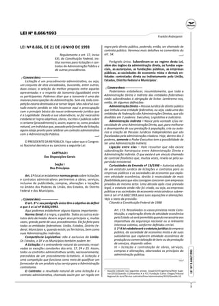 3
LEINº8.666/1993LEINº8.666/1993
LEI Nº 8.666/1993
Franklin Andrejanini
LEI Nº 8.666, DE 21 DE JUNHO DE 1993
Regulamenta o art. 37, inciso
XXI, da Cons tuição Federal, ins-
tui normas para licitações e con-
tratos da Administração Pública e
dá outras providências.
┌ C ─
Licitação é um procedimento administra vo, ou seja,
um conjunto de atos encadeados, buscando, entre outras,
duas coisas: a seleção da melhor proposta entre aquelas
apresentadas e o respeito da isonomia (igualdade) entre
os par cipantes. Podemos dizer que a isonomia é uma das
maiores preocupações da Administração. Sem ela, toda com-
pe ção estaria des nada a se tornar ilegal. Mas não é só isso:
tudo estaria perdido se não houvesse aqui a preocupação
com o princípio básico do nosso ordenamento jurídico que
é a Legalidade. Devido a sua observância, se faz necessário
estabelecer regras obje vas, claras, escritas e públicas sobre
o certame (procedimento) e, assim, espera-se, como produto
natural,umindivíduoque,passadopelafornalhadalicitação,
agoraestejaprontoparacelebrarumcontratoadministra vo
com a Administração Pública.
O PRESIDENTE DA REPÚBLICA: Faço saber que o Congres-
so Nacional decreta e eu sanciono a seguinte Lei:
CAPÍTULO I
Das Disposições Gerais
Seção I
Dos Princípios
Art. 1º Esta Lei estabelece normas gerais sobre licitações
e contratos administra vos per nentes a obras, serviços,
inclusive de publicidade, compras, alienações e locações
no âmbito dos Poderes da União, dos Estados, do Distrito
Federal e dos Municípios.
┌ C ─
O art. 1º e seu parágrafo único têm o obje vo de deﬁnir
o que é a Lei nº 8.666/1993.
Aqui podemos estabelecer alguns tópicos importantes:
Norma Geral: é a regra, o padrão. Todos os outros esta-
tutos dela derivados devem seguir seus princípios e, muitas
vezes, grande parte de seus procedimentos. Ela foi feita para
todas as en dades federa vas: União, Estados, Distrito Fe-
deral, Municípios e, quando exis r, os Territórios, bem como
suas Administrações Indiretas.
Competência Legisla va: não é exclusiva da União.
Os Estados, o DF e os Municípios também podem ter.
A Licitação: é o antecedente natural do contrato, ressal-
vadas as exceções constantes dos arts. 17, 24 e 25. Assim,
todos os contratos administra vos serão, necessariamente,
precedidos de um procedimento licitatório. A licitação é
uma compe ção que funciona como meio de qualiﬁcar um
fornecedor de um produto e/ou serviço para a Administração
contratante.
O Contrato: o resultado natural de uma licitação é o
contrato administra vo, chamado assim por ser regido em
─┘─
regra pelo direito público, podendo, então, ser chamado de
contrato público. Veremos mais detalhes no comentário do
art. 54.
Parágrafo único. Subordinam-se ao regime desta Lei,
além dos órgãos da administração direta, os fundos espe-
ciais, as autarquias, as fundações públicas, as empresas
públicas, as sociedades de economia mista e demais en-
dades controladas direta ou indiretamente pela União,
Estados, Distrito Federal e Municípios1
.
┌ C ─
Poderíamos estabelecer, resumidamente, que toda a
Administração Direta e Indireta das en dades federa vas
estão subordinadas à obrigação de licitar. Lembremo-nos,
então, de algumas deﬁnições:
Administração Direta – Pessoa Jurídica de direito público
que in tula uma en dade federa va, ou seja, cada uma das
en dades da Federação são Administrações Diretas, que são
divididas em 3 poderes: Execu vo, Legisla vo e Judiciário.
Administração Indireta – Nasce pela vontade e/ou ne-
cessidade de uma Administração Direta, que, para melhorar
o desempenho de sua prestação à população, cria ou auto-
riza a criação de Pessoas Jurídicas Independentes que são
ﬁscalizadas pela administração criadora. Hoje, dentro dos 3
poderes, somente o Poder Execu vo tem a possibilidade de
ter uma Administração Indireta.
Ligação entre elas – Vale ressaltar que não existe
subordinação hierárquica entre Administração Direta e
Administração Indireta. O que existe é um vínculo chamado
de controle ﬁnalís co que, muitas vezes, revela-se pela su-
pervisão ministerial.
Curiosidades da Emenda nº 19/1998 – Autoriza edição
de um estatuto jurídico de licitações e contratos para as
empresas públicas e as sociedades de economia que explo-
rem a vidade econômica, devido à necessidade de mais
ﬂexibilidade para que elas consigam concorrer com empresas
privadas do mesmo setor. Uma década após essa previsão
legal, o estatuto ainda não foi criado, ou seja, as empresas
públicas e as sociedades de economia mista ainda se subme-
tem à Lei nº 8.666/1993 para suas aquisições e alienações.
Veja o texto da previsão:
Citando a Cons tuição Federal de 1988
Art. 173. Ressalvados os casos previstos nesta Cons-
tuição, a exploração direta de a vidade econômica
pelo Estado só será permi da quando necessária aos
impera vos da segurança nacional ou a relevante
interesse cole vo, conforme deﬁnidos em lei.
§ 1ºAleiestabeleceráoestatutojurídicodaempresa
pública, da sociedade de economia mista e de suas
subsidiárias que explorem a vidade econômica de
produçãooucomercializaçãodebensoudeprestação
de serviços, dispondo sobre:
III – licitação e contratação de obras, serviços,
compras e alienações, observados os princípios da
administração pública;
.............................................................................................
1
Assunto cobrado nas seguintes provas: Cespe/CEF/Engenharia/Nível Supe-
rior/2010/Questão 15/Asser va A e FCC-Fundação Carlos Chagas/Tribunal
Regional do Acre/Técnico Judiciário/Área Administra va/2010/Questão 62.
─┘─
─┘─
 
