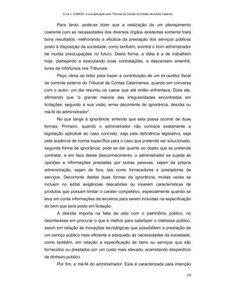 A Lei n. 8.666/93 e sua aplicação pelo Tribunal de Contas do Estado de Santa Catarina
10
Para tanto, pode-se dizer que a realização de um planejamento
coerente com as necessidades dos diversos órgãos existentes somente trará
bons resultados, melhorando a eficácia da prestação dos serviços públicos
posto à disposição da sociedade, como também, eximirá o bom administrador
de muitas preocupações no futuro. Desta forma, a idéia é a de trabalhem
hoje, planejando e executando boas contratações, e descansem amanhã,
livres de infortúnios nos Tribunais.
Peço vênia ao leitor para trazer a contribuição de um ex-auditor fiscal
de controle externo do Tribunal de Contas Catarinense, quando em conversa
com o autor, um dia resumiu os casos que até então enfrentava. Dizia ele,
afirmando que “a grande maioria das irregularidades encontradas em
licitações, segundo a sua visão, erma decorrente de ignorância, desídia ou
má-fé do administrador”.
No que tange à ignorância, entendo que esta possa ocorrer de duas
formas: Primeiro, quando o administrador não conhece exatamente a
legislação aplicável ao caso concreto, seja pela deficiência legislativa, seja
pela ausência de norma específica para o caso que pretende ser solucionado,
segunda forma de ignorância, pode se dar quanto ao objeto que se pretende
contratar, e em face desse desconhecimento, o administrador se sujeita às
opiniões e informações prestadas por outras pessoas, sejam da própria
administração, sejam de fora, tais como fornecedores e prestadores de
serviços. Decorrente destas duas formas de ignorância, muitas vezes se
incluem no edital exigências descabidas ou inserem características de
produtos que possam limitar o caráter competitivo, especialmente quando se
leva em conta informações de terceiros para serem incluídas na especificação
do bem que será posto em licitação.
A desídia importa na falta de zelo com o patrimônio público, no
desinteresse em procurar o que é melhor para satisfazer o interesse público,
assim em relação às inovações tecnológicas que possibilitem a prestação de
um serviço público mais eficiente e adequado às necessidades da sociedade,
como também, em relação a especificação de bens ou serviços que são
fornecidos ou prestados por um custo mais elevado, acarretando desperdício
de dinheiro público.
Por fim, a má-fé do administrador. Esta é caracterizada pela intenção
 