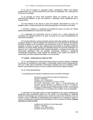 A Lei n. 8.666/93 e sua aplicação pelo Tribunal de Contas do Estado de Santa Catarina
100
III - no caso de impasse na negociação anterior, procedimento idêntico será adotado,
sucessivamente, com os demais proponentes, pela ordem de classificação, até a consecução de
acordo para a contratação;
IV - as propostas de preços serão devolvidas intactas aos licitantes que não forem
preliminarmente habilitados ou que não obtiverem a valorização mínima estabelecida para a
proposta técnica.
§ 2º Nas licitações do tipo "técnica e preço" será adotado, adicionalmente ao inciso I do
parágrafo anterior, o seguinte procedimento claramente explicitado no instrumento convocatório:
I - será feita a avaliação e a valorização das propostas de preços, de acordo com critérios
objetivos preestabelecidos no instrumento convocatório;
II - a classificação dos proponentes far-se-á de acordo com a média ponderada das
valorizações das propostas técnicas e de preço, de acordo com os pesos preestabelecidos no
instrumento convocatório.
§ 3º Excepcionalmente, os tipos de licitação previstos neste artigo poderão ser adotados, por
autorização expressa e mediante justificativa circunstanciada da maior autoridade da Administração
promotora constante do ato convocatório, para fornecimento de bens e execução de obras ou
prestação de serviços de grande vulto majoritariamente dependentes de tecnologia nitidamente
sofisticada e de domínio restrito, atestado por autoridades técnicas de reconhecida qualificação, nos
casos em que o objeto pretendido admitir soluções alternativas e variações de execução, com
repercussões significativas sobre sua qualidade, produtividade, rendimento e durabilidade
concretamente mensuráveis, e estas puderem ser adotadas à livre escolha dos licitantes, na
conformidade dos critérios objetivamente fixados no ato convocatório.
§ 4º (Vetado). (Incluído pela Lei nº 8.883, de 1994)
Art. 47. Nas licitações para a execução de obras e serviços, quando for adotada a modalidade
de execução de empreitada por preço global, a Administração deverá fornecer obrigatoriamente,
junto com o edital, todos os elementos e informações necessários para que os licitantes possam
elaborar suas propostas de preços com total e completo conhecimento do objeto da licitação.
Art. 48. Serão desclassificadas:
I - as propostas que não atendam às exigências do ato convocatório da licitação;
NÃO DESCLASSIFICAÇÃO DE PROPOSTA IRREGULAR
Acórdão n. 0446/2008
Processo n. ALC - 06/00522369
Departamento de Transportes e Terminais – DETER
R$ 400,00 (quatrocentos reais), devido à não-desclassificação das
propostas que não atenderam às exigências do item 7.6 do Edital do
Convite n. 002/2005, de apresentação dos preços unitários, caracterizando
desrespeito ao edital licitatório, conforme dispõe o art. 48, I, da Lei (federal)
n. 8.666/93 (item 2.1.5 do Relatório DLC). DOESC 18.346, de 22/04/2008.
II - propostas com valor global superior ao limite estabelecido ou com preços manifestamente
inexeqüiveis, assim considerados aqueles que não venham a ter demonstrada sua viabilidade
através de documentação que comprove que os custos dos insumos são coerentes com os de
mercado e que os coeficientes de produtividade são compatíveis com a execução do objeto do
contrato, condições estas necessariamente especificadas no ato convocatório da licitação. (Redação
dada pela Lei nº 8.883, de 1994)
AUSÊNCIA DE CRITÉRIO DE ACEITABILIDADE
Acórdão n. 1268/2008
Processo n. LCC - 08/00113659
Secretaria de Estado da Educação
 