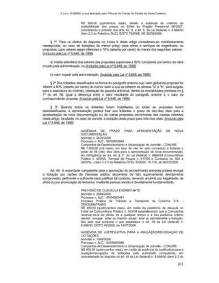 A Lei n. 8.666/93 e sua aplicação pelo Tribunal de Contas do Estado de Santa Catarina
101
R$ 500,00 (quinhentos reais), devido à ausência de critérios de
aceitabilidade dos preços no Edital do Pregão Presencial 96/2007,
contrariando o previsto nos arts. 40, X, e 48, II, da Lei (federal) n. 8.666/93
(item 2.3 do Relatório DLC). DOTC 79/2008, DE 25/08/2008.
§ 1º Para os efeitos do disposto no inciso II deste artigo consideram-se manifestamente
inexeqüíveis, no caso de licitações de menor preço para obras e serviços de engenharia, as
propostas cujos valores sejam inferiores a 70% (setenta por cento) do menor dos seguintes valores:
(Incluído pela Lei nº 9.648, de 1998)
a) média aritmética dos valores das propostas superiores a 50% (cinqüenta por cento) do valor
orçado pela administração, ou (Incluído pela Lei nº 9.648, de 1998)
b) valor orçado pela administração. (Incluído pela Lei nº 9.648, de 1998)
§ 2º Dos licitantes classificados na forma do parágrafo anterior cujo valor global da proposta for
inferior a 80% (oitenta por cento) do menor valor a que se referem as alíneas "a" e "b", será exigida,
para a assinatura do contrato, prestação de garantia adicional, dentre as modalidades previstas no §
1º do art. 56, igual a diferença entre o valor resultante do parágrafo anterior e o valor da
correspondente proposta. (Incluído pela Lei nº 9.648, de 1998)
§ 3º Quando todos os licitantes forem inabilitados ou todas as propostas forem
desclassificadas, a administração poderá fixar aos licitantes o prazo de oito dias úteis para a
apresentação de nova documentação ou de outras propostas escoimadas das causas referidas
neste artigo, facultada, no caso de convite, a redução deste prazo para três dias úteis. (Incluído pela
Lei nº 9.648, de 1998)
AUSÊNCIA DE PRAZO PARA APRESENTAÇÃO DE NOVA
DOCUMENTAÇÃO
Acórdão n. 0035/2008
Processo n. ALC - 06/00402894
Companhia de Desenvolvimento e Urbanização de Joinville - CONURB
R$ 1.000,00 (mil reais), em face de não ter sido concedido à licitante o
prazo de 08 (oito) dias úteis para a apresentação de nova documentação,
em infringência ao art. 48, § 3º, da Lei (federal) n. 8666/93 (Concorrência
Pública n. 025/05, Tomada de Preços n. 017/05 e Contratos ns. 024 e
040/05) – (item 2.2.5 do Relatório DCE). DOESC 18.316, de 06/03/2008.
Art. 49. A autoridade competente para a aprovação do procedimento somente poderá revogar
a licitação por razões de interesse público decorrente de fato superveniente devidamente
comprovado, pertinente e suficiente para justificar tal conduta, devendo anulá-la por ilegalidade, de
ofício ou por provocação de terceiros, mediante parecer escrito e devidamente fundamentado.
PREVISÃO DE CLÁUSULA EXORBITANTE
Acórdão n. 0994/2008
Processo n. ALC - 05/04083481
Empresa Pública de Trânsito e Transporte de Criciúma S.A. -
CRICIUMATRANS
R$ 400,00 (quatrocentos reais), em razão da existência de cláusula no
Edital de Concorrência Pública n. 003/04 estabelecendo que a Companhia
reservar-se-ia ao direito de a qualquer tempo e a seu exclusivo critério
desistir, revogar, adiar ou mesmo anular, total ou parcialmente a licitação,
fato este que contraria o que estabelece o art. 49 da Lei (federal) n.
8.666/93. DOTC 49/2008, de 14/07/2008.
AUSÊNCIA DE JUSTIFICATIVA PARA A ANULAÇÃO/REVOGAÇÃO DE
LICITAÇÕES
Acórdão n. 1569/2008
Processo n. ALC - 04/05969589
Companhia de Desenvolvimento e Urbanização de Joinville - CONURB
R$ 400,00 (quatrocentos reais), em razão da ausência de justificativa para a
anulação/revogação de licitações pela autoridade competente, em
contrariedade ao disposto no art. 49 da Lei (federal) n. 8.666/93 (item 2.3 do
 
