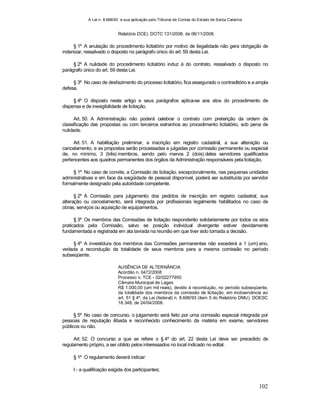 A Lei n. 8.666/93 e sua aplicação pelo Tribunal de Contas do Estado de Santa Catarina
102
Relatório DCE). DOTC 131/2008, de 06/11/2008.
§ 1º A anulação do procedimento licitatório por motivo de ilegalidade não gera obrigação de
indenizar, ressalvado o disposto no parágrafo único do art. 59 desta Lei.
§ 2º A nulidade do procedimento licitatório induz à do contrato, ressalvado o disposto no
parágrafo único do art. 59 desta Lei.
§ 3º No caso de desfazimento do processo licitatório, fica assegurado o contraditório e a ampla
defesa.
§ 4º O disposto neste artigo e seus parágrafos aplica-se aos atos do procedimento de
dispensa e de inexigibilidade de licitação.
Art. 50. A Administração não poderá celebrar o contrato com preterição da ordem de
classificação das propostas ou com terceiros estranhos ao procedimento licitatório, sob pena de
nulidade.
Art. 51. A habilitação preliminar, a inscrição em registro cadastral, a sua alteração ou
cancelamento, e as propostas serão processadas e julgadas por comissão permanente ou especial
de, no mínimo, 3 (três) membros, sendo pelo menos 2 (dois) deles servidores qualificados
pertencentes aos quadros permanentes dos órgãos da Administração responsáveis pela licitação.
§ 1º No caso de convite, a Comissão de licitação, excepcionalmente, nas pequenas unidades
administrativas e em face da exigüidade de pessoal disponível, poderá ser substituída por servidor
formalmente designado pela autoridade competente.
§ 2º A Comissão para julgamento dos pedidos de inscrição em registro cadastral, sua
alteração ou cancelamento, será integrada por profissionais legalmente habilitados no caso de
obras, serviços ou aquisição de equipamentos.
§ 3º Os membros das Comissões de licitação responderão solidariamente por todos os atos
praticados pela Comissão, salvo se posição individual divergente estiver devidamente
fundamentada e registrada em ata lavrada na reunião em que tiver sido tomada a decisão.
§ 4º A investidura dos membros das Comissões permanentes não excederá a 1 (um) ano,
vedada a recondução da totalidade de seus membros para a mesma comissão no período
subseqüente.
AUSÊNCIA DE ALTERNÂNCIA
Acórdão n. 0472/2008
Processo n. TCE - 02/02277950
Câmara Municipal de Lages
R$ 1.000,00 (um mil reais), devido à recondução, no período subseqüente,
da totalidade dos membros da comissão de licitação, em inobservância ao
art. 51 § 4º, da Lei (federal) n. 8.666/93 (item 5 do Relatório DMU). DOESC
18.348, de 24/04/2008.
§ 5º No caso de concurso, o julgamento será feito por uma comissão especial integrada por
pessoas de reputação ilibada e reconhecido conhecimento da matéria em exame, servidores
públicos ou não.
Art. 52. O concurso a que se refere o § 4º do art. 22 desta Lei deve ser precedido de
regulamento próprio, a ser obtido pelos interessados no local indicado no edital.
§ 1º O regulamento deverá indicar:
I - a qualificação exigida dos participantes;
 