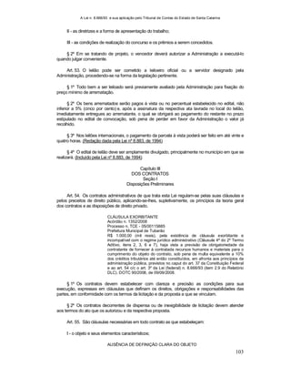 A Lei n. 8.666/93 e sua aplicação pelo Tribunal de Contas do Estado de Santa Catarina
103
II - as diretrizes e a forma de apresentação do trabalho;
III - as condições de realização do concurso e os prêmios a serem concedidos.
§ 2º Em se tratando de projeto, o vencedor deverá autorizar a Administração a executá-lo
quando julgar conveniente.
Art. 53. O leilão pode ser cometido a leiloeiro oficial ou a servidor designado pela
Administração, procedendo-se na forma da legislação pertinente.
§ 1º Todo bem a ser leiloado será previamente avaliado pela Administração para fixação do
preço mínimo de arrematação.
§ 2º Os bens arrematados serão pagos à vista ou no percentual estabelecido no edital, não
inferior a 5% (cinco por cento) e, após a assinatura da respectiva ata lavrada no local do leilão,
imediatamente entregues ao arrematante, o qual se obrigará ao pagamento do restante no prazo
estipulado no edital de convocação, sob pena de perder em favor da Administração o valor já
recolhido.
§ 3º Nos leilões internacionais, o pagamento da parcela à vista poderá ser feito em até vinte e
quatro horas. (Redação dada pela Lei nº 8.883, de 1994)
§ 4º O edital de leilão deve ser amplamente divulgado, principalmente no município em que se
realizará. (Incluído pela Lei nº 8.883, de 1994)
Capítulo III
DOS CONTRATOS
Seção I
Disposições Preliminares
Art. 54. Os contratos administrativos de que trata esta Lei regulam-se pelas suas cláusulas e
pelos preceitos de direito público, aplicando-se-lhes, supletivamente, os princípios da teoria geral
dos contratos e as disposições de direito privado.
CLÁUSULA EXORBITANTE
Acórdão n. 1352/2008
Processo n. TCE - 05/00115885
Prefeitura Municipal de Tubarão
R$ 1.000,00 (mil reais), pela existência de cláusula exorbitante e
incompatível com o regime jurídico administrativo (Cláusula 4ª do 2º Termo
Aditivo, itens 2, 3, 6 e 7), haja vista a previsão de obrigatoriedade da
contratante de fornecer à contratada recursos humanos e materiais para o
cumprimento do objeto do contrato, sob pena de multa equivalente a 10%
dos créditos tributários até então constituídos, em afronta aos princípios da
administração pública, previstos no caput do art. 37 da Constituição Federal
e ao art. 54 c/c o art. 3º da Lei (federal) n. 8.666/93 (item 2.9 do Relatório
DLC). DOTC 90/2008, de 09/09/2008.
§ 1º Os contratos devem estabelecer com clareza e precisão as condições para sua
execução, expressas em cláusulas que definam os direitos, obrigações e responsabilidades das
partes, em conformidade com os termos da licitação e da proposta a que se vinculam.
§ 2º Os contratos decorrentes de dispensa ou de inexigibilidade de licitação devem atender
aos termos do ato que os autorizou e da respectiva proposta.
Art. 55. São cláusulas necessárias em todo contrato as que estabeleçam:
I - o objeto e seus elementos característicos;
AUSÊNCIA DE DEFINIÇÃO CLARA DO OBJETO
 