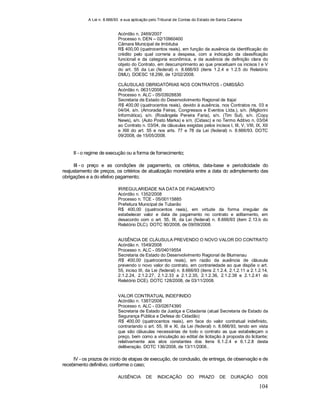A Lei n. 8.666/93 e sua aplicação pelo Tribunal de Contas do Estado de Santa Catarina
104
Acórdão n. 2469/2007
Processo n. DEN – 02/10960400
Câmara Municipal de Imbituba
R$ 400,00 (quatrocentos reais), em função da ausência da identificação do
crédito pelo qual correria a despesa, com a indicação da classificação
funcional e da categoria econômica, e da ausência de definição clara do
objeto do Contrato, em descumprimento ao que preceituam os incisos I e V
do art. 55 da Lei (federal) n. 8.666/93 (itens 1.2.4 e 1.2.5 do Relatório
DMU). DOESC 18.299, de 12/02/2008.
CLÁUSULAS OBRIGATÓRIAS NOS CONTRATOS - OMISSÃO
Acórdão n. 0631/2008
Processo n. ALC - 05/03928836
Secretaria de Estado do Desenvolvimento Regional de Itajaí
R$ 400,00 (quatrocentos reais), devido à ausência, nos Contratos ns. 03 e
04/04, s/n. (Amoradia Feiras, Congressos e Eventos Ltda.), s/n. (Migliorini
Informática), s/n. (Rosângela Pereira Faria), s/n. (Tim Sul), s/n. (Copy
News), s/n. (Auto Posto Marka) e s/n. (Cidasc) e no Termo Aditivo n. 03/04
ao Contrato n. 03/04, de cláusulas exigidas pelos incisos I, III, V, VIII, IX, XII
e XIII do art. 55 e nos arts. 77 e 78 da Lei (federal) n. 8.666/93. DOTC
09/2008, de 15/05/2008.
II - o regime de execução ou a forma de fornecimento;
III - o preço e as condições de pagamento, os critérios, data-base e periodicidade do
reajustamento de preços, os critérios de atualização monetária entre a data do adimplemento das
obrigações e a do efetivo pagamento;
IRREGULARIDADE NA DATA DE PAGAMENTO
Acórdão n. 1352/2008
Processo n. TCE - 05/00115885
Prefeitura Municipal de Tubarão
R$ 400,00 (quatrocentos reais), em virtude da forma irregular de
estabelecer valor e data de pagamento no contrato e aditamento, em
desacordo com o art. 55, III, da Lei (federal) n. 8.666/93 (item 2.13.b do
Relatório DLC). DOTC 90/2008, de 09/09/2008.
AUSÊNCIA DE CLÁUSULA PREVENDO O NOVO VALOR DO CONTRATO
Acórdão n. 1549/2008
Processo n. ALC - 05/04019554
Secretaria de Estado do Desenvolvimento Regional de Blumenau
R$ 400,00 (quatrocentos reais), em razão da ausência de cláusula
prevendo o novo valor do contrato, em contrariedade ao que dispõe o art.
55, inciso III, da Lei (federal) n. 8.666/93 (itens 2.1.2.4, 2.1.2.11 a 2.1.2.14,
2.1.2.24, 2.1.2.27, 2.1.2.33 a 2.1.2.35, 2.1.2.36, 2.1.2.38 e 2.1.2.41 do
Relatório DCE). DOTC 128/2008, de 03/11/2008.
VALOR CONTRATUAL INDEFINIDO
Acórdão n. 1387/2008
Processo n. ALC - 03/02674390
Secretaria de Estado da Justiça e Cidadania (atual Secretaria de Estado da
Segurança Pública e Defesa do Cidadão)
R$ 400,00 (quatrocentos reais), em face do valor contratual indefinido,
contrariando o art. 55, III e XI, da Lei (federal) n. 8.666/93, tendo em vista
que são cláusulas necessárias de todo o contrato as que estabeleçam o
preço, bem como a vinculação ao edital de licitação à proposta do licitante;
relativamente aos atos constantes dos itens 6.1.2.4 e 6.1.2.8 desta
deliberação. DOTC 136/2008, de 13/11/2008..
IV - os prazos de início de etapas de execução, de conclusão, de entrega, de observação e de
recebimento definitivo, conforme o caso;
AUSÊNCIA DE INDICAÇÃO DO PRAZO DE DURAÇÃO DOS
 