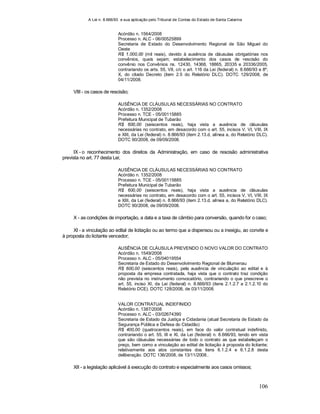A Lei n. 8.666/93 e sua aplicação pelo Tribunal de Contas do Estado de Santa Catarina
106
Acórdão n. 1564/2008
Processo n. ALC - 06/00525899
Secretaria de Estado do Desenvolvimento Regional de São Miguel do
Oeste
R$ 1.000,00 (mil reais), devido à ausência de cláusulas obrigatórias nos
convênios, quais sejam; estabelecimento dos casos de rescisão do
convênio nos Convênios ns. 12430, 14368, 18865, 20335 e 20336/2005,
contrariando os arts. 55, VII, c/c o art. 116 da Lei (federal) n. 8.666/93 e 8º,
X, do citado Decreto (item 2.5 do Relatório DLC). DOTC 129/2008, de
04/11/2008.
VIII - os casos de rescisão;
AUSÊNCIA DE CLÁUSULAS NECESSÁRIAS NO CONTRATO
Acórdão n. 1352/2008
Processo n. TCE - 05/00115885
Prefeitura Municipal de Tubarão
R$ 600,00 (seiscentos reais), haja vista a ausência de cláusulas
necessárias no contrato, em desacordo com o art. 55, incisos V, VI, VIII, IX
e XIII, da Lei (federal) n. 8.666/93 (item 2.13.d, alínea a, do Relatório DLC).
DOTC 90/2008, de 09/09/2008.
IX - o reconhecimento dos direitos da Administração, em caso de rescisão administrativa
prevista no art. 77 desta Lei;
AUSÊNCIA DE CLÁUSULAS NECESSÁRIAS NO CONTRATO
Acórdão n. 1352/2008
Processo n. TCE - 05/00115885
Prefeitura Municipal de Tubarão
R$ 600,00 (seiscentos reais), haja vista a ausência de cláusulas
necessárias no contrato, em desacordo com o art. 55, incisos V, VI, VIII, IX
e XIII, da Lei (federal) n. 8.666/93 (item 2.13.d, alínea a, do Relatório DLC).
DOTC 90/2008, de 09/09/2008.
X - as condições de importação, a data e a taxa de câmbio para conversão, quando for o caso;
XI - a vinculação ao edital de licitação ou ao termo que a dispensou ou a inexigiu, ao convite e
à proposta do licitante vencedor;
AUSÊNCIA DE CLÁUSULA PREVENDO O NOVO VALOR DO CONTRATO
Acórdão n. 1549/2008
Processo n. ALC - 05/04019554
Secretaria de Estado do Desenvolvimento Regional de Blumenau
R$ 600,00 (seiscentos reais), pela ausência de vinculação ao edital e à
proposta da empresa contratada, haja vista que o contrato traz condição
não prevista no instrumento convocatório, contrariando o que prescreve o
art. 55, inciso XI, da Lei (federal) n. 8.666/93 (itens 2.1.2.7 a 2.1.2.10 do
Relatório DCE). DOTC 128/2008, de 03/11/2008.
VALOR CONTRATUAL INDEFINIDO
Acórdão n. 1387/2008
Processo n. ALC - 03/02674390
Secretaria de Estado da Justiça e Cidadania (atual Secretaria de Estado da
Segurança Pública e Defesa do Cidadão)
R$ 400,00 (quatrocentos reais), em face do valor contratual indefinido,
contrariando o art. 55, III e XI, da Lei (federal) n. 8.666/93, tendo em vista
que são cláusulas necessárias de todo o contrato as que estabeleçam o
preço, bem como a vinculação ao edital de licitação à proposta do licitante;
relativamente aos atos constantes dos itens 6.1.2.4 e 6.1.2.8 desta
deliberação. DOTC 136/2008, de 13/11/2008..
XII - a legislação aplicável à execução do contrato e especialmente aos casos omissos;
 
