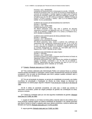 A Lei n. 8.666/93 e sua aplicação pelo Tribunal de Contas do Estado de Santa Catarina
108
Processo n. ALC - 06/00402894
Companhia de Desenvolvimento e Urbanização de Joinville - CONURB
R$ 500,00 (quinhentos reais), em virtude de encontrar-se desatualizada, no
momento da contratação, a certidão negativa de débito junto à Fazenda
Municipal da contratada, exigida pelo edital para habilitação à licitação, em
infringência aos arts. 55, XIII, e 66 da Lei (federal) n. 8666/93 (Tomada de
Preços n. 017/05 e Contrato n. 024/05) – (item 2.2.12 do Relatório DCE).
DOESC 18.316, de 06/03/2008.
AUSÊNCIA DE CLÁUSULAS NECESSÁRIAS NO CONTRATO
Acórdão n. 1352/2008
Processo n. TCE - 05/00115885
Prefeitura Municipal de Tubarão
R$ 600,00 (seiscentos reais), haja vista a ausência de cláusulas
necessárias no contrato, em desacordo com o art. 55, incisos V, VI, VIII, IX
e XIII, da Lei (federal) n. 8.666/93 (item 2.13.d, alínea a, do Relatório DLC).
DOTC 90/2008, de 09/09/2008.
AUSÊNCIA DOS CERTIFICADOS DE REGULARIDADE FISCAL
Acórdão n. 1565/2008
Processo n. ALC - 06/00568199
Gabinete do Vice-Governador do Estado
R$ 600,00 (seiscentos reais), devido à ausência dos certificados de
regularidade fiscal, configurando inobservância aos arts. 27, IV, e 29, III e
IV, c/c o art. 55, XIII (obrigação de manutenção da regularidade fiscal
durante a execução do contrato), da Lei (federal) n. 8.666/93, relativamente
ao Contrato Emergencial s/n, assinado em 16.07.2005 (item II.10 do
Relatório DLC). DOTC 129/2008, de 04/11/2008.
AUSÊNCIA DAS CERTIDÕES DE HABILITAÇÃO
Acórdão n. 1387/2008
Processo n. ALC - 03/02674390
Secretaria de Estado da Justiça e Cidadania (atual Secretaria de Estado da
Segurança Pública e Defesa do Cidadão)
R$ 400,00 (quatrocentos reais), pela ausência das certidões de habilitação
exigidas na licitação, contrariando o art. 55, XIII, da Lei (federal) n.
8.666/93; relativamente aos atos constantes dos itens 6.1.2.8 e 6.1.2.9
desta deliberação. DOTC 136/2008, de 13/11/2008..
§ 1º (Vetado). (Redação dada pela Lei nº 8.883, de 1994)
§ 2º Nos contratos celebrados pela Administração Pública com pessoas físicas ou jurídicas,
inclusive aquelas domiciliadas no estrangeiro, deverá constar necessariamente cláusula que declare
competente o foro da sede da Administração para dirimir qualquer questão contratual, salvo o
disposto no § 6º do art. 32 desta Lei.
§ 3º No ato da liquidação da despesa, os serviços de contabilidade comunicarão, aos órgãos
incumbidos da arrecadação e fiscalização de tributos da União, Estado ou Município, as
características e os valores pagos, segundo o disposto no art. 63 da Lei n
o
4.320, de 17 de março de
1964.
Art. 56. A critério da autoridade competente, em cada caso, e desde que prevista no
instrumento convocatório, poderá ser exigida prestação de garantia nas contratações de obras,
serviços e compras.
§ 1º Caberá ao contratado optar por uma das seguintes modalidades de garantia: (Redação
dada pela Lei nº 8.883, de 1994)
I - caução em dinheiro ou em títulos da dívida pública, devendo estes ter sido emitidos sob a
forma escritural, mediante registro em sistema centralizado de liquidação e de custódia autorizado
pelo Banco Central do Brasil e avaliados pelos seus valores econômicos, conforme definido pelo
Ministério da Fazenda; (Redação dada pela Lei nº 11.079, de 2004)
II - seguro-garantia; (Redação dada pela Lei nº 8.883, de 1994)
 