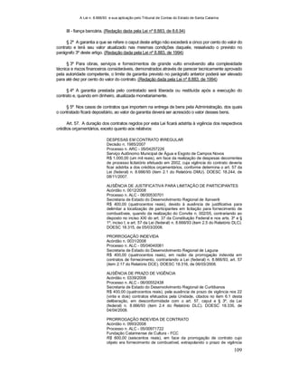 A Lei n. 8.666/93 e sua aplicação pelo Tribunal de Contas do Estado de Santa Catarina
109
III - fiança bancária. (Redação dada pela Lei nº 8.883, de 8.6.94)
§ 2º A garantia a que se refere o caput deste artigo não excederá a cinco por cento do valor do
contrato e terá seu valor atualizado nas mesmas condições daquele, ressalvado o previsto no
parágrafo 3º deste artigo. (Redação dada pela Lei nº 8.883, de 1994)
§ 3º Para obras, serviços e fornecimentos de grande vulto envolvendo alta complexidade
técnica e riscos financeiros consideráveis, demonstrados através de parecer tecnicamente aprovado
pela autoridade competente, o limite de garantia previsto no parágrafo anterior poderá ser elevado
para até dez por cento do valor do contrato. (Redação dada pela Lei nº 8.883, de 1994)
§ 4º A garantia prestada pelo contratado será liberada ou restituída após a execução do
contrato e, quando em dinheiro, atualizada monetariamente.
§ 5º Nos casos de contratos que importem na entrega de bens pela Administração, dos quais
o contratado ficará depositário, ao valor da garantia deverá ser acrescido o valor desses bens.
Art. 57. A duração dos contratos regidos por esta Lei ficará adstrita à vigência dos respectivos
créditos orçamentários, exceto quanto aos relativos:
DESPESAS EM CONTRATO IRREGULAR
Decisão n. 1985/2007
Processo n. ARC - 05/04257226
Serviço Autônomo Municipal de Água e Esgoto de Campos Novos
R$ 1.000,00 (um mil reais), em face da realização de despesas decorrentes
de processo licitatório efetuado em 2002, cuja vigência do contrato deveria
ficar adstrita a dos créditos orçamentários, conforme determina o art. 57 da
Lei (federal) n. 8.666/93 (item 2.1 do Relatório DMU). DOESC 18.244, de
08/11/2007.
AUSÊNCIA DE JUSTIFICATIVA PARA LIMITAÇÃO DE PARTICIPANTES
Acórdão n. 0012/2008
Processo n. ALC - 06/00530701
Secretaria de Estado do Desenvolvimento Regional de Xanxerê
R$ 400,00 (quatrocentos reais), devido à ausência de justificativa para
delimitar a localização de participantes em licitação para fornecimento de
combustíveis, quando da realização do Convite n. 002/05, contrariando ao
disposto no inciso XXI do art. 37 da Constituição Federal e nos arts. 3º e §
1º, inciso I, e art. 57 da Lei (federal) n. 8.666/93 (item 2.5 do Relatório DLC).
DOESC 18.315, de 05/03/2008.
PRORROGAÇÃO INDEVIDA
Acórdão n. 0031/2008
Processo n. ALC - 05/04040081
Secretaria de Estado do Desenvolvimento Regional de Laguna
R$ 400,00 (quatrocentos reais), em razão da prorrogação indevida em
contratos de fornecimento, contrariando a Lei (federal) n. 8.666/93, art. 57
(item 2.17 do Relatório DCE). DOESC 18.316, de 06/03/2008.
AUSÊNCIA DE PRAZO DE VIGÊNCIA
Acórdão n. 0339/2008
Processo n. ALC - 06/00552438
Secretaria de Estado do Desenvolvimento Regional de Curitibanos
R$ 400,00 (quatrocentos reais), pela ausência de prazo de vigência nos 22
(vinte e dois) contratos efetuados pela Unidade, citados no item 6.1 desta
deliberação, em desconformidade com o art. 57, caput e § 3º, da Lei
(federal) n. 8.666/93 (item 2.4 do Relatório DLC). DOESC 18.335, de
04/04/2008.
PRORROGAÇÃO INDEVIDA DE CONTRATO
Acórdão n. 0993/2008
Processo n. ALC - 05/00971722
Fundação Catarinense de Cultura - FCC
R$ 600,00 (seiscentos reais), em face da prorrogação de contrato cujo
objeto era fornecimento de combustível, extrapolando o prazo de vigência
 