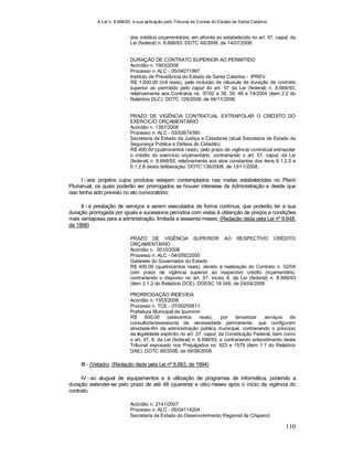 A Lei n. 8.666/93 e sua aplicação pelo Tribunal de Contas do Estado de Santa Catarina
110
dos créditos orçamentários, em afronta ao estabelecido no art. 57, caput, da
Lei (federal) n. 8.666/93. DOTC 49/2008, de 14/07/2008.
DURAÇÃO DE CONTRATO SUPERIOR AO PERMITIDO
Acórdão n. 1563/2008
Processo n. ALC - 05/04271997
Instituto de Previdência do Estado de Santa Catarina - IPREV
R$ 1.000,00 (mil reais), pela inclusão de cláusula de duração de contrato
superior ao permitido pelo caput do art. 57 da Lei (federal) n. 8.666/93,
relativamente aos Contratos ns. 37/02 e 38, 39, 46 e 74/2004 (item 2.2 do
Relatório DLC). DOTC 129/2008, de 04/11/2008.
PRAZO DE VIGÊNCIA CONTRATUAL EXTRAPOLAR O CRÉDITO DO
EXERCÍCIO ORÇAMENTÁRIO
Acórdão n. 1387/2008
Processo n. ALC - 03/02674390
Secretaria de Estado da Justiça e Cidadania (atual Secretaria de Estado da
Segurança Pública e Defesa do Cidadão)
R$ 400,00 (quatrocentos reais), pelo prazo de vigência contratual extrapolar
o crédito do exercício orçamentário, contrariando o art. 57, caput, da Lei
(federal) n. 8.666/93; relativamente aos atos constantes dos itens 6.1.2.5 e
6.1.2.8 desta deliberação. DOTC 136/2008, de 13/11/2008..
I - aos projetos cujos produtos estejam contemplados nas metas estabelecidas no Plano
Plurianual, os quais poderão ser prorrogados se houver interesse da Administração e desde que
isso tenha sido previsto no ato convocatório;
II - à prestação de serviços a serem executados de forma contínua, que poderão ter a sua
duração prorrogada por iguais e sucessivos períodos com vistas à obtenção de preços e condições
mais vantajosas para a administração, limitada a sessenta meses; (Redação dada pela Lei nº 9.648,
de 1998)
PRAZO DE VIGÊNCIA SUPERIOR AO RESPECTIVO CRÉDITO
ORÇAMENTÁRIO
Acórdão n. 0510/2008
Processo n. ALC - 04/05922000
Gabinete do Governador do Estado
R$ 400,00 (quatrocentos reais), devido à realização do Contrato n. 02/04
com prazo de vigência superior ao respectivo crédito orçamentário,
contrariando o disposto no art. 57, inciso II, da Lei (federal) n. 8.666/93
(item 2.1.2 do Relatório DCE). DOESC 18.348, de 24/04/2008.
PRORROGAÇÃO INDEVIDA
Acórdão n. 1353/2008
Processo n. TCE - 07/00250611
Prefeitura Municipal de Ipumirim
R$ 600,00 (seiscentos reais), por terceirizar serviços de
consultoria/assessoria de necessidade permanente, que configuram
atividade-fim da administração pública municipal, contrariando o princípio
da legalidade explícito no art. 37, caput, da Constituição Federal, bem como
o art. 57, II, da Lei (federal) n. 8.666/93, e contrariando entendimento deste
Tribunal esposado nos Prejulgados ns. 923 e 1579 (item 1.1 do Relatório
DAE). DOTC 90/2008, de 09/09/2008.
III - (Vetado). (Redação dada pela Lei nº 8.883, de 1994)
IV - ao aluguel de equipamentos e à utilização de programas de informática, podendo a
duração estender-se pelo prazo de até 48 (quarenta e oito) meses após o início da vigência do
contrato.
Acórdão n. 2141/2007
Processo n. ALC - 05/04114204
Secretaria de Estado do Desenvolvimento Regional de Chapecó
 