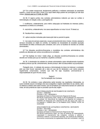 A Lei n. 8.666/93 e sua aplicação pelo Tribunal de Contas do Estado de Santa Catarina
113
§ 4º Em caráter excepcional, devidamente justificado e mediante autorização da autoridade
superior, o prazo de que trata o inciso II do caput deste artigo poderá ser prorrogado por até doze
meses. (Incluído pela Lei nº 9.648, de 1998)
Art. 58. O regime jurídico dos contratos administrativos instituído por esta Lei confere à
Administração, em relação a eles, a prerrogativa de:
I - modificá-los, unilateralmente, para melhor adequação às finalidades de interesse público,
respeitados os direitos do contratado;
II - rescindi-los, unilateralmente, nos casos especificados no inciso I do art. 79 desta Lei;
III - fiscalizar-lhes a execução;
IV - aplicar sanções motivadas pela inexecução total ou parcial do ajuste;
V - nos casos de serviços essenciais, ocupar provisoriamente bens móveis, imóveis, pessoal e
serviços vinculados ao objeto do contrato, na hipótese da necessidade de acautelar apuração
administrativa de faltas contratuais pelo contratado, bem como na hipótese de rescisão do contrato
administrativo.
§ 1º As cláusulas econômico-financeiras e monetárias dos contratos administrativos não
poderão ser alteradas sem prévia concordância do contratado.
§ 2º Na hipótese do inciso I deste artigo, as cláusulas econômico-financeiras do contrato
deverão ser revistas para que se mantenha o equilíbrio contratual.
Art. 59. A declaração de nulidade do contrato administrativo opera retroativamente impedindo
os efeitos jurídicos que ele, ordinariamente, deveria produzir, além de desconstituir os já produzidos.
Parágrafo único. A nulidade não exonera a Administração do dever de indenizar o contratado
pelo que este houver executado até a data em que ela for declarada e por outros prejuízos
regularmente comprovados, contanto que não lhe seja imputável, promovendo-se a
responsabilidade de quem lhe deu causa.
Seção II
Da Formalização dos Contratos
Art. 60. Os contratos e seus aditamentos serão lavrados nas repartições interessadas, as
quais manterão arquivo cronológico dos seus autógrafos e registro sistemático do seu extrato, salvo
os relativos a direitos reais sobre imóveis, que se formalizam por instrumento lavrado em cartório de
notas, de tudo juntando-se cópia no processo que lhe deu origem.
NÃO-FORMALIZAÇÃO DE INSTRUMENTO DE CONTRATO
Acórdão n. 0268/2008
Processo n. ALC - 06/00529614
Secretaria de Estado do Desenvolvimento Regional de Brusque
R$ 400,00 (quatrocentos reais), devido à não-formalização de instrumento
de contrato, em decorrência da realização da Dispensa de Licitação n.
033/2005, em desacordo com o disposto nos arts. 60, caput, e 62, caput, da
Lei (federal) n. 8.666/93 (item 2.2 do Relatório DCE). DOESC 18.334, de
03/04/2008.
ARQUIVAMENTO DE LICITAÇÕES E CONTRATOS - DEFICIENTE
Acórdão n. 0631/2008
Processo n. ALC - 05/03928836
Secretaria de Estado do Desenvolvimento Regional de Itajaí
R$ 400,00 (quatrocentos reais), em face da ausência de sistematização,
organização e arquivamento das Licitações, contratos e aditivos e
convênios e aditivos, e documentos inerentes, com ausência de publicação,
documentos comprovantes da regularidade fiscal das contratadas, notas de
 