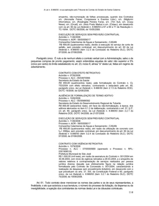 A Lei n. 8.666/93 e sua aplicação pelo Tribunal de Contas do Estado de Santa Catarina
114
empenho, não-numeração de folhas processuais, quando dos Contratos
s/n. (Amoradia Feiras, Congressos e Eventos Ltda.), s/n. (Migliorini
Informática), s/n. (Rosângela Pereira Faria), s/n. (Tim Sul), s/n. (Copy
News), s/n. (Orcali), s/n. (Auto Posto Marka) e s/n. (Cidasc), em desacordo
com os art. 60 da Lei (federal) n. 8.666/93 e 67 a 69 e 71 da Resolução n.
TC-16/94. DOTC 09/2008, de 15/05/2008.
EXECUÇÃO DE SERVIÇOS SEM PREVISÃO CONTRATUAL
Acórdão n. 1146/2008
Processo n. AOR - 06/00559017
Companhia Catarinense de Águas e Saneamento - CASAN
R$ 400,00 (quatrocentos reais), devido à execução do serviço de corte de
asfalto, sem previsão contratual, em descumprimento do art. 60 da Lei
(federal) n. 8.666/93 (item 3.2.3 da Conclusão do Relatório DLC). DOTC
67/2008, de 07/08/2008.
Parágrafo único. É nulo e de nenhum efeito o contrato verbal com a Administração, salvo o de
pequenas compras de pronto pagamento, assim entendidas aquelas de valor não superior a 5%
(cinco por cento) do limite estabelecido no art. 23, inciso II, alínea "a" desta Lei, feitas em regime de
adiantamento.
CONTRATO COM EFEITO RETROATIVO
Acórdão n. 0726/2008
Processo n. ALC - 05/03970956
Secretaria de Estado da Saúde
R$ 400,00 (quatrocentos reais), pela formalização do Contrato n. CL
753/2004 com efeito retroativo, contrariando o estipulado pelo art. 60,
parágrafo único, da Lei (federal) n. 8.666/93 (item 2.1.5 do Relatório DCE).
DOTC 19/2008, de 02/06/2008.
AUSÊNCIA DE FORMALIZAÇÃO DE TERMO ADITIVO
Acórdão n. 1026/2008
Processo n. ALC - 05/00986592
Secretaria de Estado do Desenvolvimento Regional de Tubarão
R$ 600,00 (seiscentos reais), em face da não-formalização, à época, dos
aditivos elencados no item 6.1.2 de deliberação, contrariando o art. 57, § 2º,
c/c art. 60, parágrafo único, da Lei (federal) n. 8.666/93 (item 2.2.1 do
Relatório DCE. DOTC 54/2008, de 21/07/2008.
EXECUÇÃO DE SERVIÇOS SEM PREVISÃO CONTRATUAL
Acórdão n. 1146/2008
Processo n. AOR - 06/00559017
Companhia Catarinense de Águas e Saneamento - CASAN
R$ 400,00 (quatrocentos reais), em razão da utilização de concreto com
fck= 35Mpa, sem previsão contratual, em descumprimento do art. 60 da Lei
(federal) n
.
8.666/93 (item 3.2.4 da Conclusão do Relatório DLC). DOTC
67/2008, de 07/08/2008.
CONTRATO COM VIGÊNCIA RETROATIVA
Acórdão n. 1079/2008
Processo n. ALC - 07/00005900 (apensado o Processo n. RPL-
0301908516)
Prefeitura Municipal de São José
R$ 1.000,00 (mil reais), em razão da assinatura do Contrato n. 001/2004 em
30.09.2004, com início de vigência retroativo a 29.03.2004, e o empenho de
valores relativos à contraprestação de serviços realizados por pessoa
jurídica diversa daquela que efetivamente figura na relação jurídica
formalizada pelo Contrato de Concessão n. 001/2004, caracterizando a
realização de despesas sem procedimento licitatório, em desacordo com o
que preceituam os arts. 37, XXI, da Constituição Federal e 60, parágrafo
único, da Lei (federal) n. 8.666/93 (item 3.2.1 do Relatório DLC). DOTC
75/2008, de 19/08/2008.
Art. 61. Todo contrato deve mencionar os nomes das partes e os de seus representantes, a
finalidade, o ato que autorizou a sua lavratura, o número do processo da licitação, da dispensa ou da
inexigibilidade, a sujeição dos contratantes às normas desta Lei e às cláusulas contratuais.
 
