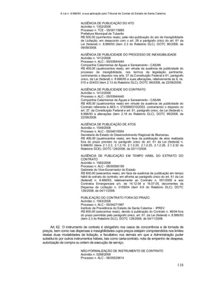 A Lei n. 8.666/93 e sua aplicação pelo Tribunal de Contas do Estado de Santa Catarina
118
AUSÊNCIA DE PUBLICAÇÃO DO ATO
Acórdão n. 1352/2008
Processo n. TCE - 05/00115885
Prefeitura Municipal de Tubarão
R$ 500,00 (quinhentos reais), pela não-publicação do ato de Inexigibilidade
de Licitação, em desacordo com o art. 26 e parágrafo único do art. 61 da
Lei (federal) n. 8.666/93 (item 2.3 do Relatório DLC). DOTC 90/2008, de
09/09/2008.
AUSÊNCIA DE PUBLICIDADE DO PROCESSO DE INEXIGIBILIDADE
Acórdão n. 1412/2008
Processo n. ALC - 05/03944440
Companhia Catarinense de Águas e Saneamento - CASAN
R$ 400,00 (quatrocentos reais), em virtude da ausência de publicidade do
processo de inexigibilidade, nos termos da legislação pertinente,
contrariando o disposto nos arts. 37 da Constituição Federal e 61, parágrafo
único, da Lei (federal) n. 8.666/93 e suas alterações, relativamente às IL ns.
015 e 024/03 (item 2.13 do Relatório DLC). DOTC 99/2008, de 22/09/2008.
AUSÊNCIA DE PUBLICIDADE DO CONTRATO
Acórdão n. 1412/2008
Processo n. ALC - 05/03944440
Companhia Catarinense de Águas e Saneamento - CASAN
R$ 400,00 (quatrocentos reais) em virtude da ausência de publicidade do
Contrato referente à AES n. 0183990310/2003, contrariando o disposto no
art. 37, da Constituição Federal e art. 61, parágrafo único, da Lei (federal) n.
8.666/93 e alterações (item 2.18 do Relatório DLC). DOTC 99/2008, de
22/09/2008.
AUSÊNCIA DE PUBLICAÇÃO DE ATOS
Acórdão n. 1549/2008
Processo n. ALC - 05/04019554
Secretaria de Estado do Desenvolvimento Regional de Blumenau
R$ 400,00 (quatrocentos reais), em face da publicação de atos realizada
fora do prazo previsto no parágrafo único do art. 61 da Lei (federal) n.
8.666/93 (itens 2.1.2.3, 2.1.2.19, 2.1.2.20, 2.1.2.25, 2.1.2.26, 2.1.2.32 do
Relatório DCE). DOTC 128/2008, de 03/11/2008.
AUSÊNCIA DE PUBLICAÇÃO EM TEMPO HÁBIL DO EXTRATO DO
CONTRATO
Acórdão n. 1565/2008
Processo n. ALC - 06/00568199
Gabinete do Vice-Governador do Estado
R$ 600,00 (seiscentos reais), em face da ausência de publicação em tempo
hábil do extrato do contrato, em afronta ao parágrafo único do art. 61 da Lei
(federal) n. 8.666/93, relativamente ao Contrato n. 001/2005 e aos
Contratos Emergenciais s/n. de 14.12.04 e 16.07.05, decorrentes da
Dispensa de Licitação n. 0159/04 (item II.6 do Relatório DLC). DOTC
129/2008, de 04/11/2008.
PUBLICAÇÃO DO CONTRATO FORA DO PRAZO
Acórdão n. 1563/2008
Processo n. ALC - 05/04271997
Instituto de Previdência do Estado de Santa Catarina - IPREV
R$ 600,00 (seiscentos reais), devido à publicação do Contrato n. 46/04 fora
do prazo permitido pelo parágrafo único, art. 61, da Lei (federal) n. 8.666/93
(item 2.3 do Relatório DLC). DOTC 129/2008, de 04/11/2008.
Art. 62. O instrumento de contrato é obrigatório nos casos de concorrência e de tomada de
preços, bem como nas dispensas e inexigibilidades cujos preços estejam compreendidos nos limites
destas duas modalidades de licitação, e facultativo nos demais em que a Administração puder
substituí-lo por outros instrumentos hábeis, tais como carta-contrato, nota de empenho de despesa,
autorização de compra ou ordem de execução de serviço.
NÃO-FORMALIZAÇÃO DE INSTRUMENTO DE CONTRATO
Acórdão n. 0268/2008
Processo n. ALC - 06/00529614
 