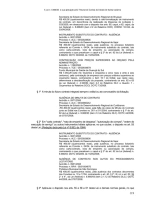 A Lei n. 8.666/93 e sua aplicação pelo Tribunal de Contas do Estado de Santa Catarina
119
Secretaria de Estado do Desenvolvimento Regional de Brusque
R$ 400,00 (quatrocentos reais), devido à não-formalização de instrumento
de contrato, em decorrência da realização da Dispensa de Licitação n.
033/2005, em desacordo com o disposto nos arts. 60, caput, e 62, caput, da
Lei (federal) n. 8.666/93 (item 2.2 do Relatório DCE). DOESC 18.334, de
03/04/2008.
INSTRUMENTO SUBSTITUTO DO CONTRATO - AUSÊNCIA
Acórdão n. 0631/2008
Processo n. ALC - 05/03928836
Secretaria de Estado do Desenvolvimento Regional de Itajaí
R$ 400,00 (quatrocentos reais), pela ausência, no processo licitatório
referente ao Convite n. 04/04, de instrumento substituto do contrato, tais
como carta-contrato, nota de empenho ou autorização de compra,
contrariando o que preceituam o caput e § 2º do art. 62 da Lei (federal) n.
8.666/93. DOTC 09/2008, de 15/05/2008.
CONTRATAÇÃO COM PREÇOS SUPERIORES AO ORÇADO PELA
ADMINISTRAÇÃO
Acórdão n. 1188/2008
Processo n. TCE - 05/00934878
Fundo Municipal da Saúde de Guarujá do Sul
R$ 7.355,26 (sete mil, trezentos e cinqüenta e cinco reais e vinte e seis
centavos), pela contratação de empresa com preços unitários superiores ao
orçamento básico, contrariando o item 10.1 do Edital, que neste caso,
determinava a desclassificação da proposta, contrariando os arts. 62 e 63
da Lei (federal) n. 4.320/64 (item 2.2 do Relatório DLC e Quadro 1 -
Orçamentos do Relatório DCO). DOTC 73/2008.
§ 1º A minuta do futuro contrato integrará sempre o edital ou ato convocatório da licitação.
AUSÊNCIA DE MINUTA DE CONTRATO
Acórdão n. 0971/2008
Processo n. ALC - 05/03980242
Secretaria de Estado do Desenvolvimento Regional de Curitibanos
R$ 400,00 (quatrocentos reais), pela falta de cópia da Minuta do Contrato
junto ao Edital nos Convites ns. 001 a 011/2004, contrariando o § 1º do art.
62 da Lei (federal) n. 8.666/93 (item 2.3 do Relatório DLC). DOTC 44/2008,
de 07/07/2008.
§ 2º Em "carta contrato", "nota de empenho de despesa", "autorização de compra", "ordem de
execução de serviço" ou outros instrumentos hábeis aplica-se, no que couber, o disposto no art. 55
desta Lei. (Redação dada pela Lei nº 8.883, de 1994)
INSTRUMENTO SUBSTITUTO DO CONTRATO - AUSÊNCIA
Acórdão n. 0631/2008
Processo n. ALC - 05/03928836
Secretaria de Estado do Desenvolvimento Regional de Itajaí
R$ 400,00 (quatrocentos reais), pela ausência, no processo licitatório
referente ao Convite n. 04/04, de instrumento substituto do contrato, tais
como carta-contrato, nota de empenho ou autorização de compra,
contrariando o que preceituam o caput e § 2º do art. 62 da Lei (federal) n.
8.666/93. DOTC 09/2008, de 15/05/2008.
AUSÊNCIA DE CONTRATO NOS AUTOS DO PROCEDIMENTO
LICITATÓRIO
Acórdão n. 0951/2008
Processo n. RPA - 05/01004670
Prefeitura Municipal de São Domingos
R$ 400,00 (quatrocentos reais), pela ausência dos contratos decorrentes
dos Convites ns. 10 e 17/04, contrariando o art. 40, § 2°, III, c/c o art. 62, §§
2° e 4°, da Lei (federal) n. 8.666/93 (item 2.1.12 do Relatório DLC). DOTC
44/2008, de 07/07/2008.
§ 3º Aplica-se o disposto nos arts. 55 e 58 a 61 desta Lei e demais normas gerais, no que
 