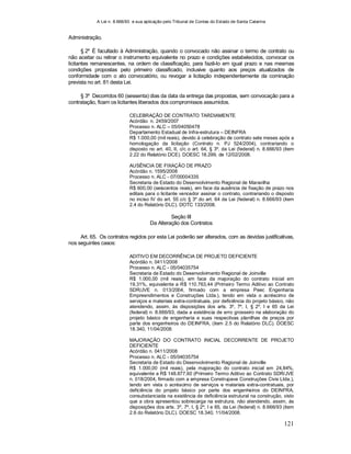 A Lei n. 8.666/93 e sua aplicação pelo Tribunal de Contas do Estado de Santa Catarina
121
Administração.
§ 2º É facultado à Administração, quando o convocado não assinar o termo de contrato ou
não aceitar ou retirar o instrumento equivalente no prazo e condições estabelecidos, convocar os
licitantes remanescentes, na ordem de classificação, para fazê-lo em igual prazo e nas mesmas
condições propostas pelo primeiro classificado, inclusive quanto aos preços atualizados de
conformidade com o ato convocatório, ou revogar a licitação independentemente da cominação
prevista no art. 81 desta Lei.
§ 3º Decorridos 60 (sessenta) dias da data da entrega das propostas, sem convocação para a
contratação, ficam os licitantes liberados dos compromissos assumidos.
CELEBRAÇÃO DE CONTRATO TARDIAMENTE
Acórdão n. 2459/2007
Processo n. ALC – 05/04050478
Departamento Estadual de Infra-estrutura – DEINFRA
R$ 1.000,00 (mil reais), devido à celebração de contrato sete meses após a
homologação da licitação (Contrato n. PJ 524/2004), contrariando o
disposto no art. 40, II, c/c o art. 64, § 3º, da Lei (federal) n. 8.666/93 (item
2.22 do Relatório DCE). DOESC 18.299, de 12/02/2008.
AUSÊNCIA DE FIXAÇÃO DE PRAZO
Acórdão n. 1595/2008
Processo n. ALC - 07/00004335
Secretaria de Estado do Desenvolvimento Regional de Maravilha
R$ 600,00 (seiscentos reais), em face da ausência de fixação de prazo nos
editais para o licitante vencedor assinar o contrato, contrariando o disposto
no inciso IV do art. 55 c/c § 3º do art. 64 da Lei (federal) n. 8.666/93 (item
2.4 do Relatório DLC). DOTC 133/2008.
Seção III
Da Alteração dos Contratos
Art. 65. Os contratos regidos por esta Lei poderão ser alterados, com as devidas justificativas,
nos seguintes casos:
ADITIVO EM DECORRÊNCIA DE PROJETO DEFICIENTE
Acórdão n. 0411/2008
Processo n. ALC - 05/04035754
Secretaria de Estado do Desenvolvimento Regional de Joinville
R$ 1.000,00 (mil reais), em face da majoração do contrato inicial em
19,31%, equivalente a R$ 110.763,44 (Primeiro Termo Aditivo ao Contrato
SDR/JVE n. 013/2004, firmado com a empresa Peec Engenharia
Empreendimentos e Construções Ltda.), tendo em vista o acréscimo de
serviços e materiais extra-contratuais, por deficiência do projeto básico, não
atendendo, assim, às disposições dos arts. 3º, 7º, I, § 2º, I e 65 da Lei
(federal) n. 8.666/93, dada a existência de erro grosseiro na elaboração do
projeto básico de engenharia e suas respectivas planilhas de preços por
parte dos engenheiros do DEINFRA, (item 2.5 do Relatório DLC). DOESC
18.340, 11/04/2008.
MAJORAÇÃO DO CONTRATO INICIAL DECORRENTE DE PROJETO
DEFICIENTE
Acórdão n. 0411/2008
Processo n. ALC - 05/04035754
Secretaria de Estado do Desenvolvimento Regional de Joinville
R$ 1.000,00 (mil reais), pela majoração do contrato inicial em 24,84%,
equivalente a R$ 148.877,60 (Primeiro Termo Aditivo ao Contrato SDR/JVE
n. 018/2004, firmado com a empresa Construpave Construções Civis Ltda.),
tendo em vista o acréscimo de serviços e materiais extra-contratuais, por
deficiência do projeto básico por parte dos engenheiros do DEINFRA,
consubstanciada na existência de deficiência estrutural na construção, visto
que a obra apresentou sobrecarga na estrutura, não atendendo, assim, às
disposições dos arts. 3º, 7º, I, § 2º, I e 65, da Lei (federal) n. 8.666/93 (item
2.6 do Relatório DLC). DOESC 18.340, 11/04/2008.
 