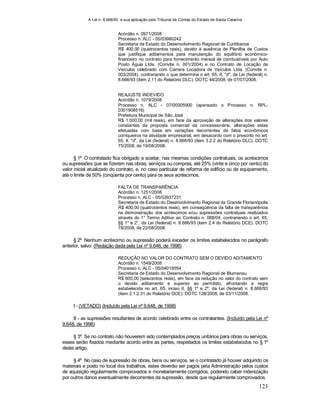 A Lei n. 8.666/93 e sua aplicação pelo Tribunal de Contas do Estado de Santa Catarina
123
Acórdão n. 0971/2008
Processo n. ALC - 05/03980242
Secretaria de Estado do Desenvolvimento Regional de Curitibanos
R$ 400,00 (quatrocentos reais), devido à ausência de Planilha de Custos
que justifique aditamentos para manutenção do equilíbrio econômico-
financeiro no contrato para fornecimento mensal de combustíveis por Auto
Posto Águia Ltda. (Convite n. 001/2004) e no Contrato de Locação de
Veículos celebrado com Carrera Locadora de Veículos Ltda. (Convite n.
003/2004), contrariando o que determina o art. 65, II, "d", da Lei (federal) n.
8.666/93 (item 2.11 do Relatório DLC). DOTC 44/2008, de 07/07/2008.
REAJUSTE INDEVIDO
Acórdão n. 1079/2008
Processo n. ALC - 07/00005900 (apensado o Processo n. RPL-
0301908516)
Prefeitura Municipal de São José
R$ 1.000,00 (mil reais), em face da aprovação de alterações dos valores
constantes da proposta comercial da concessionária, alterações estas
efetuadas com base em variações decorrentes de fatos econômicos
corriqueiros na atividade empresarial, em desacordo com o prescrito no art.
65, II, "d", da Lei (federal) n. 8.666/93 (item 3.2.2 do Relatório DLC). DOTC
75/2008, de 19/08/2008.
§ 1º O contratado fica obrigado a aceitar, nas mesmas condições contratuais, os acréscimos
ou supressões que se fizerem nas obras, serviços ou compras, até 25% (vinte e cinco por cento) do
valor inicial atualizado do contrato, e, no caso particular de reforma de edifício ou de equipamento,
até o limite de 50% (cinqüenta por cento) para os seus acréscimos.
FALTA DE TRANSPARÊNCIA
Acórdão n. 1251/2008
Processo n. ALC - 05/03937231
Secretaria de Estado do Desenvolvimento Regional da Grande Florianópolis
R$ 400,00 (quatrocentos reais), em conseqüência da falta de transparência
na demonstração dos acréscimos e/ou supressões contratuais realizados
através do 1° Termo Aditivo ao Contrato n. 088/04, contrariando o art. 65,
§§ 1° e 2°, da Lei (federal) n. 8.666/93 (item 2.4 do Relatório DCE). DOTC
78/2008, de 22/08/2008.
§ 2º Nenhum acréscimo ou supressão poderá exceder os limites estabelecidos no parágrafo
anterior, salvo: (Redação dada pela Lei nº 9.648, de 1998)
REDUÇÃO NO VALOR DO CONTRATO SEM O DEVIDO ADITAMENTO
Acórdão n. 1549/2008
Processo n. ALC - 05/04019554
Secretaria de Estado do Desenvolvimento Regional de Blumenau
R$ 600,00 (seiscentos reais), em face da redução no valor do contrato sem
o devido aditamento e superior ao permitido, afrontando a regra
estabelecida no art. 65, inciso II, §§ 1º e 2º, da Lei (federal) n. 8.666/93
(item 2.1.2.31 do Relatório DCE). DOTC 128/2008, de 03/11/2008.
I - (VETADO) (Incluído pela Lei nº 9.648, de 1998)
II - as supressões resultantes de acordo celebrado entre os contratantes. (Incluído pela Lei nº
9.648, de 1998)
§ 3º Se no contrato não houverem sido contemplados preços unitários para obras ou serviços,
esses serão fixados mediante acordo entre as partes, respeitados os limites estabelecidos no § 1º
deste artigo.
§ 4º No caso de supressão de obras, bens ou serviços, se o contratado já houver adquirido os
materiais e posto no local dos trabalhos, estes deverão ser pagos pela Administração pelos custos
de aquisição regularmente comprovados e monetariamente corrigidos, podendo caber indenização
por outros danos eventualmente decorrentes da supressão, desde que regularmente comprovados.
 