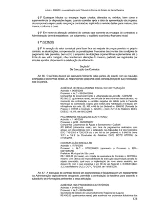 A Lei n. 8.666/93 e sua aplicação pelo Tribunal de Contas do Estado de Santa Catarina
124
§ 5º Quaisquer tributos ou encargos legais criados, alterados ou extintos, bem como a
superveniência de disposições legais, quando ocorridas após a data da apresentação da proposta,
de comprovada repercussão nos preços contratados, implicarão a revisão destes para mais ou para
menos, conforme o caso.
§ 6º Em havendo alteração unilateral do contrato que aumente os encargos do contratado, a
Administração deverá restabelecer, por aditamento, o equilíbrio econômico-financeiro inicial.
§ 7º (VETADO)
§ 8º A variação do valor contratual para fazer face ao reajuste de preços previsto no próprio
contrato, as atualizações, compensações ou penalizações financeiras decorrentes das condições de
pagamento nele previstas, bem como o empenho de dotações orçamentárias suplementares até o
limite do seu valor corrigido, não caracterizam alteração do mesmo, podendo ser registrados por
simples apostila, dispensando a celebração de aditamento.
Seção IV
Da Execução dos Contratos
Art. 66. O contrato deverá ser executado fielmente pelas partes, de acordo com as cláusulas
avençadas e as normas desta Lei, respondendo cada uma pelas conseqüências de sua inexecução
total ou parcial.
AUSÊNCIA DE REGULARIDADE FISCAL NA CONTRATAÇÃO
Acórdão n. 0035/2008
Processo n. ALC - 06/00402894
Companhia de Desenvolvimento e Urbanização de Joinville - CONURB
R$ 500,00 (quinhentos reais), em virtude de encontrar-se desatualizada, no
momento da contratação, a certidão negativa de débito junto à Fazenda
Municipal da contratada, exigida pelo edital para habilitação à licitação, em
infringência aos arts. 55, XIII, e 66 da Lei (federal) n. 8666/93 (Tomada de
Preços n. 017/05 e Contrato n. 024/05) – (item 2.2.12 do Relatório DCE).
DOESC 18.316, de 06/03/2008.
PAGAMENTOS REALIZADOS COM ATRASO
Acórdão n. 1146/2008
Processo n. AOR - 06/00559017
Companhia Catarinense de Águas e Saneamento - CASAN
R$ 800,00 (oitocentos reais), em face de pagamentos realizados com
atraso, em discordância com o estipulado nas Cláusulas 4.2 dos Contratos
EOC 716/2005 e 726/2006 c/c o art. 66 da Lei (federal) n. 8.666/93 (itens
3.2.1 e 3.2.2 da Conclusão do Relatório DLC). DOTC 67/2008, de
07/08/2008.
CONTRATAÇÃO IRREGULAR
Acórdão n. 1079/2008
Processo n. ALC - 07/00005900 (apensado o Processo n. RPL-
0301908516)
Prefeitura Municipal de São José
R$ 1.000,00 (mil reais), em virtude da assinatura do Contrato n. 001/2004,
mesmo com ciência da impossibilidade de execução da principal parcela do
objeto concedido, qual seja, a implantação de novo aterro sanitário, em
desacordo com o que preceitua o art. 66 da Lei (federal) n. 8.666/93 (item
3.2.3 do Relatório DLC). DOTC 75/2008, de 19/08/2008.
Art. 67. A execução do contrato deverá ser acompanhada e fiscalizada por um representante
da Administração especialmente designado, permitida a contratação de terceiros para assisti-lo e
subsidiá-lo de informações pertinentes a essa atribuição.
AUSÊNCIA NOS PROCESSOS LICITATÓRIOS
Acórdão n. 0448/2008
Processo n. ALC - 06/00439895
Secretaria de Estado do Desenvolvimento Regional de Laguna
R$ 400,00 (quatrocentos reais), pela ausência nos processos licitatórios dos
 