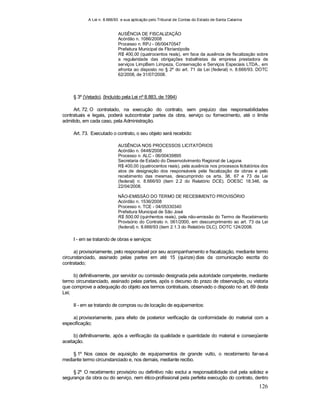 A Lei n. 8.666/93 e sua aplicação pelo Tribunal de Contas do Estado de Santa Catarina
126
AUSÊNCIA DE FISCALIZAÇÃO
Acórdão n. 1086/2008
Processo n. RPJ - 06/00470547
Prefeitura Municipal de Florianópolis
R$ 400,00 (quatrocentos reais), em face da ausência de fiscalização sobre
a regularidade das obrigações trabalhistas da empresa prestadora de
serviços LimpBem Limpeza, Conservação e Serviços Especiais LTDA., em
afronta ao disposto no § 2º do art. 71 da Lei (federal) n. 8.666/93. DOTC
62/2008, de 31/07/2008.
§ 3º (Vetado). (Incluído pela Lei nº 8.883, de 1994)
Art. 72. O contratado, na execução do contrato, sem prejuízo das responsabilidades
contratuais e legais, poderá subcontratar partes da obra, serviço ou fornecimento, até o limite
admitido, em cada caso, pela Administração.
Art. 73. Executado o contrato, o seu objeto será recebido:
AUSÊNCIA NOS PROCESSOS LICITATÓRIOS
Acórdão n. 0448/2008
Processo n. ALC - 06/00439895
Secretaria de Estado do Desenvolvimento Regional de Laguna
R$ 400,00 (quatrocentos reais), pela ausência nos processos licitatórios dos
atos de designação dos responsáveis pela fiscalização de obras e pelo
recebimento das mesmas, descumprindo os arts. 38, 67 e 73 da Lei
(federal) n. 8.666/93 (item 2.2 do Relatório DCE). DOESC 18.346, de
22/04/2008.
NÃO-EMISSÃO DO TERMO DE RECEBIMENTO PROVISÓRIO
Acórdão n. 1536/2008
Processo n. TCE - 04/05330340
Prefeitura Municipal de São José
R$ 500,00 (quinhentos reais), pela não-emissão do Termo de Recebimento
Provisório do Contrato n. 061/2000, em descumprimento ao art. 73 da Lei
(federal) n. 8.666/93 (item 2.1.3 do Relatório DLC). DOTC 124/2008.
I - em se tratando de obras e serviços:
a) provisoriamente, pelo responsável por seu acompanhamento e fiscalização, mediante termo
circunstanciado, assinado pelas partes em até 15 (quinze) dias da comunicação escrita do
contratado;
b) definitivamente, por servidor ou comissão designada pela autoridade competente, mediante
termo circunstanciado, assinado pelas partes, após o decurso do prazo de observação, ou vistoria
que comprove a adequação do objeto aos termos contratuais, observado o disposto no art. 69 desta
Lei;
II - em se tratando de compras ou de locação de equipamentos:
a) provisoriamente, para efeito de posterior verificação da conformidade do material com a
especificação;
b) definitivamente, após a verificação da qualidade e quantidade do material e conseqüente
aceitação.
§ 1º Nos casos de aquisição de equipamentos de grande vulto, o recebimento far-se-á
mediante termo circunstanciado e, nos demais, mediante recibo.
§ 2º O recebimento provisório ou definitivo não exclui a responsabilidade civil pela solidez e
segurança da obra ou do serviço, nem ético-profissional pela perfeita execução do contrato, dentro
 