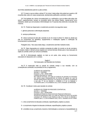 A Lei n. 8.666/93 e sua aplicação pelo Tribunal de Contas do Estado de Santa Catarina
127
dos limites estabelecidos pela lei ou pelo contrato.
§ 3º O prazo a que se refere a alínea "b" do inciso I deste artigo não poderá ser superior a 90
(noventa) dias, salvo em casos excepcionais, devidamente justificados e previstos no edital.
§ 4º Na hipótese de o termo circunstanciado ou a verificação a que se refere este artigo não
serem, respectivamente, lavrado ou procedida dentro dos prazos fixados, reputar-se-ão como
realizados, desde que comunicados à Administração nos 15 (quinze) dias anteriores à exaustão dos
mesmos.
Art. 74. Poderá ser dispensado o recebimento provisório nos seguintes casos:
I - gêneros perecíveis e alimentação preparada;
II - serviços profissionais;
III - obras e serviços de valor até o previsto no art. 23, inciso II, alínea "a", desta Lei, desde que
não se componham de aparelhos, equipamentos e instalações sujeitos à verificação de
funcionamento e produtividade.
Parágrafo único. Nos casos deste artigo, o recebimento será feito mediante recibo.
Art. 75. Salvo disposições em contrário constantes do edital, do convite ou de ato normativo,
os ensaios, testes e demais provas exigidos por normas técnicas oficiais para a boa execução do
objeto do contrato correm por conta do contratado.
Art. 76. A Administração rejeitará, no todo ou em parte, obra, serviço ou fornecimento
executado em desacordo com o contrato.
Seção V
Da Inexecução e da Rescisão dos Contratos
Art. 77. A inexecução total ou parcial do contrato enseja a sua rescisão, com as
conseqüências contratuais e as previstas em lei ou regulamento.
AUSÊNCIA DE GARANTIAS
Acórdão n. 1352/2008
Processo n. TCE - 05/00115885
Prefeitura Municipal de Tubarão
R$ 1.000,00 (mil reais), em razão da ausência de garantias de devolução
dos valores pagos antecipadamente ao trânsito em julgado em caso de
decisão desfavorável ao Município, em afronta ao princípio da razoabilidade
e aos arts. 77 da Lei (federal) n. 8.666/93 e 4º da Lei (federal) n.
10.819/2003 (item 2.10 do Relatório DLC). DOTC 90/2008, de 09/09/2008.
Art. 78. Constituem motivo para rescisão do contrato:
AUSÊNCIA DO TERMO DE RESCISÃO CONTRATUAL
Acórdão n. 1549/2008
Processo n. ALC - 05/04019554
Secretaria de Estado do Desenvolvimento Regional de Blumenau
R$ 400,00 (quatrocentos reais), em razão da ausência do termo de rescisão
contratual, em afronta ao que dispõe os arts. 78 e 79 da Lei (federal) n.
8.666/93 (item 2.1.2.29 do Relatório DCE). DOTC 128/2008, de 03/11/2008.
I - o não cumprimento de cláusulas contratuais, especificações, projetos ou prazos;
II - o cumprimento irregular de cláusulas contratuais, especificações, projetos e prazos;
III - a lentidão do seu cumprimento, levando a Administração a comprovar a impossibilidade da
 