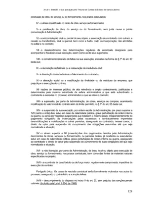 A Lei n. 8.666/93 e sua aplicação pelo Tribunal de Contas do Estado de Santa Catarina
128
conclusão da obra, do serviço ou do fornecimento, nos prazos estipulados;
IV - o atraso injustificado no início da obra, serviço ou fornecimento;
V - a paralisação da obra, do serviço ou do fornecimento, sem justa causa e prévia
comunicação à Administração;
VI - a subcontratação total ou parcial do seu objeto, a associação do contratado com outrem, a
cessão ou transferência, total ou parcial, bem como a fusão, cisão ou incorporação, não admitidas
no edital e no contrato;
VII - o desatendimento das determinações regulares da autoridade designada para
acompanhar e fiscalizar a sua execução, assim como as de seus superiores;
VIII - o cometimento reiterado de faltas na sua execução, anotadas na forma do § 1º do art. 67
desta Lei;
IX - a decretação de falência ou a instauração de insolvência civil;
X - a dissolução da sociedade ou o falecimento do contratado;
XI - a alteração social ou a modificação da finalidade ou da estrutura da empresa, que
prejudique a execução do contrato;
XII - razões de interesse público, de alta relevância e amplo conhecimento, justificadas e
determinadas pela máxima autoridade da esfera administrativa a que está subordinado o
contratante e exaradas no processo administrativo a que se refere o contrato;
XIII - a supressão, por parte da Administração, de obras, serviços ou compras, acarretando
modificação do valor inicial do contrato além do limite permitido no § 1º do art. 65 desta Lei;
XIV - a suspensão de sua execução, por ordem escrita da Administração, por prazo superior a
120 (cento e vinte) dias, salvo em caso de calamidade pública, grave perturbação da ordem interna
ou guerra, ou ainda por repetidas suspensões que totalizem o mesmo prazo, independentemente do
pagamento obrigatório de indenizações pelas sucessivas e contratualmente imprevistas
desmobilizações e mobilizações e outras previstas, assegurado ao contratado, nesses casos, o
direito de optar pela suspensão do cumprimento das obrigações assumidas até que seja
normalizada a situação;
XV - o atraso superior a 90 (noventa) dias dos pagamentos devidos pela Administração
decorrentes de obras, serviços ou fornecimento, ou parcelas destes, já recebidos ou executados,
salvo em caso de calamidade pública, grave perturbação da ordem interna ou guerra, assegurado
ao contratado o direito de optar pela suspensão do cumprimento de suas obrigações até que seja
normalizada a situação;
XVI - a não liberação, por parte da Administração, de área, local ou objeto para execução de
obra, serviço ou fornecimento, nos prazos contratuais, bem como das fontes de materiais naturais
especificadas no projeto;
XVII - a ocorrência de caso fortuito ou de força maior, regularmente comprovada, impeditiva da
execução do contrato.
Parágrafo único. Os casos de rescisão contratual serão formalmente motivados nos autos do
processo, assegurado o contraditório e a ampla defesa.
XVIII – descumprimento do disposto no inciso V do art. 27, sem prejuízo das sanções penais
cabíveis. (Incluído pela Lei nº 9.854, de 1999)
 