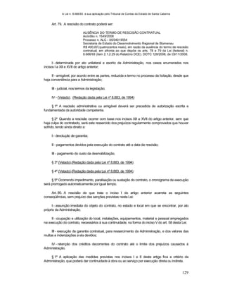A Lei n. 8.666/93 e sua aplicação pelo Tribunal de Contas do Estado de Santa Catarina
129
Art. 79. A rescisão do contrato poderá ser:
AUSÊNCIA DO TERMO DE RESCISÃO CONTRATUAL
Acórdão n. 1549/2008
Processo n. ALC - 05/04019554
Secretaria de Estado do Desenvolvimento Regional de Blumenau
R$ 400,00 (quatrocentos reais), em razão da ausência do termo de rescisão
contratual, em afronta ao que dispõe os arts. 78 e 79 da Lei (federal) n.
8.666/93 (item 2.1.2.29 do Relatório DCE). DOTC 128/2008, de 03/11/2008.
I - determinada por ato unilateral e escrito da Administração, nos casos enumerados nos
incisos I a XII e XVII do artigo anterior;
II - amigável, por acordo entre as partes, reduzida a termo no processo da licitação, desde que
haja conveniência para a Administração;
III - judicial, nos termos da legislação;
IV - (Vetado). (Redação dada pela Lei nº 8.883, de 1994)
§ 1º A rescisão administrativa ou amigável deverá ser precedida de autorização escrita e
fundamentada da autoridade competente.
§ 2º Quando a rescisão ocorrer com base nos incisos XII a XVII do artigo anterior, sem que
haja culpa do contratado, será este ressarcido dos prejuízos regularmente comprovados que houver
sofrido, tendo ainda direito a:
I - devolução de garantia;
II - pagamentos devidos pela execução do contrato até a data da rescisão;
III - pagamento do custo da desmobilização.
§ 3º (Vetado).(Redação dada pela Lei nº 8.883, de 1994)
§ 4º (Vetado).(Redação dada pela Lei nº 8.883, de 1994)
§ 5º Ocorrendo impedimento, paralisação ou sustação do contrato, o cronograma de execução
será prorrogado automaticamente por igual tempo.
Art. 80. A rescisão de que trata o inciso I do artigo anterior acarreta as seguintes
conseqüências, sem prejuízo das sanções previstas nesta Lei:
I - assunção imediata do objeto do contrato, no estado e local em que se encontrar, por ato
próprio da Administração;
II - ocupação e utilização do local, instalações, equipamentos, material e pessoal empregados
na execução do contrato, necessários à sua continuidade, na forma do inciso V do art. 58 desta Lei;
III - execução da garantia contratual, para ressarcimento da Administração, e dos valores das
multas e indenizações a ela devidos;
IV - retenção dos créditos decorrentes do contrato até o limite dos prejuízos causados à
Administração.
§ 1º A aplicação das medidas previstas nos incisos I e II deste artigo fica a critério da
Administração, que poderá dar continuidade à obra ou ao serviço por execução direta ou indireta.
 